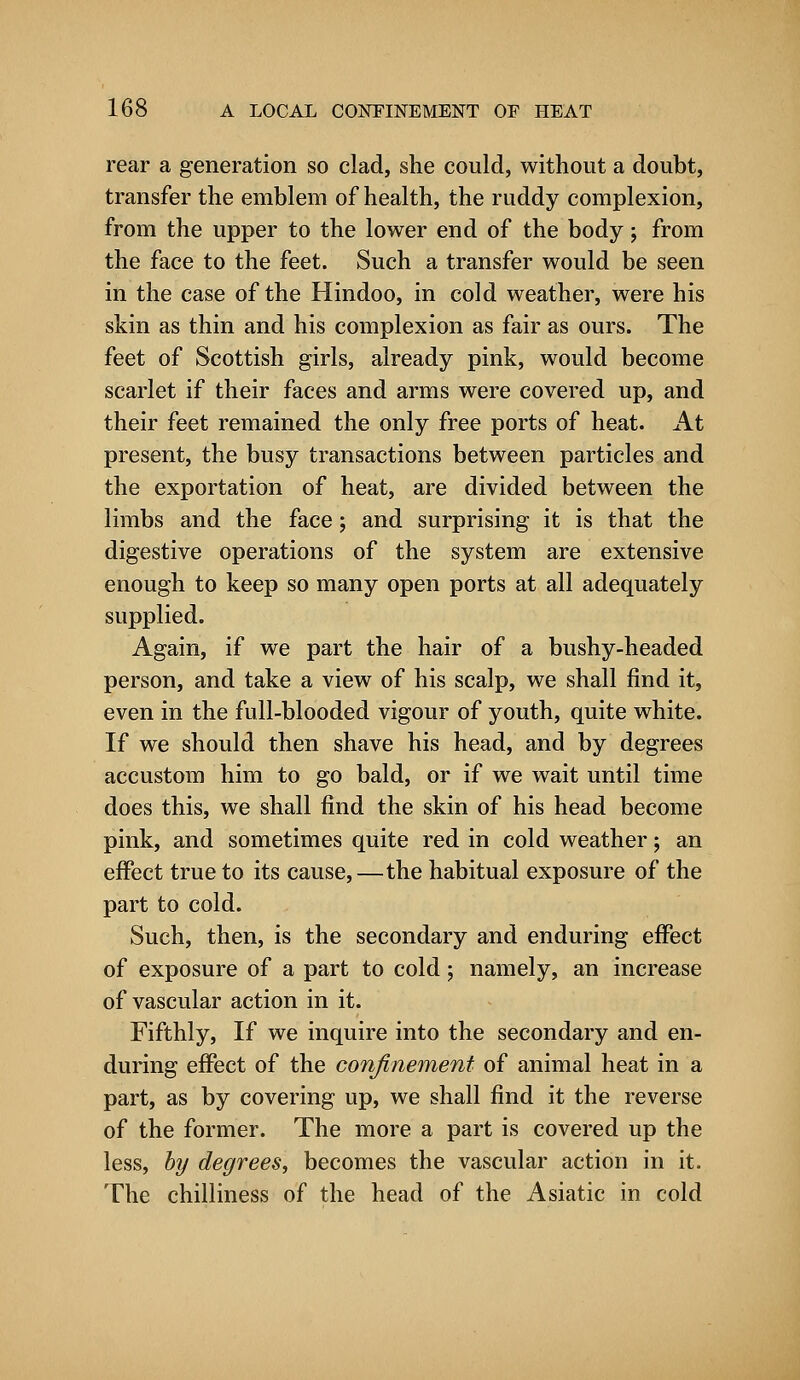 rear a generation so clad, she could, without a doubt, transfer the emblem of health, the ruddy complexion, from the upper to the lower end of the body; from the face to the feet. Such a transfer would be seen in the case of the Hindoo, in cold weather, were his skin as thin and his complexion as fair as ours. The feet of Scottish girls, already pink, would become scarlet if their faces and arms were covered up, and their feet remained the only free ports of heat. At present, the busy transactions between particles and the exportation of heat, are divided between the limbs and the face; and surprising it is that the digestive operations of the system are extensive enough to keep so many open ports at all adequately supplied. Again, if we part the hair of a bushy-headed person, and take a view of his scalp, we shall find it, even in the full-blooded vigour of youth, quite white. If we should then shave his head, and by degrees accustom him to go bald, or if we wait until time does this, we shall find the skin of his head become pink, and sometimes quite red in cold weather; an effect true to its cause,—the habitual exposure of the part to cold. Such, then, is the secondary and enduring effect of exposure of a part to cold; namely, an increase of vascular action in it. Fifthly, If we inquire into the secondary and en- during effect of the confinement of animal heat in a part, as by covering up, we shall find it the reverse of the former. The more a part is covered up the less, by degrees, becomes the vascular action in it. The chilliness of the head of the Asiatic in cold