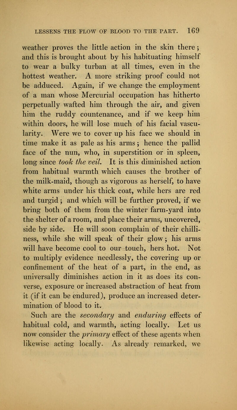 weather proves the little action in the skin there; and this is brought about by his habituating himself to wear a bulky turban at all times, even in the hottest weather. A more striking proof could not be adduced. Again, if we change the employment of a man whose Mercurial occupation has hitherto perpetually wafted him through the air, and given him the ruddy countenance, and if we keep him within doors, he will lose much of his facial vascu- larity. Were we to cover up his face we should in time make it as pale as his arms; hence the pallid face of the nun, who, in superstition or in spleen, long since took the veil. It is this diminished action from habitual warmth which causes the brother of the milk-maid, though as vigorous as herself, to have white arms under his thick coat, while hers are red and turgid; and which will be further proved, if we bring both of them from the winter farm-yard into the shelter of a room, and place their arms, uncovered, side by side. He will soon complain of their chilli- ness, while she will speak of their glow; his arms will have become cool to our touch, hers hot. Not to multiply evidence needlessly, the covering up or confinement of the heat of a part, in the end, as universally diminishes action in it as does its con- verse, exposure or increased abstraction of heat from it (if it can be endured), produce an increased deter- mination of blood to it. Such are the secondary and enduring effects of habitual cold, and warmth, acting locally. Let us now consider the primary effect of these agents when likewise acting locally. As already remarked, we