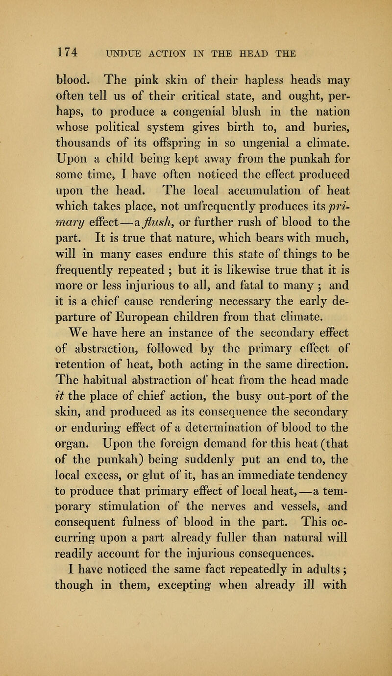 blood. The pink skin of their hapless heads may often tell us of their critical state, and ought, per- haps, to produce a congenial blush in the nation whose political system gives birth to, and buries, thousands of its offspring in so ungenial a climate. Upon a child being kept away from the punkah for some time, I have often noticed the effect produced upon the head. The local accumulation of heat which takes place, not unfrequently produces its jon- mary effect—a flush, or further rush of blood to the part. It is true that nature, which bears with much, will in many cases endure this state of things to be frequently repeated ; but it is likewise true that it is more or less injurious to all, and fatal to many ; and it is a chief cause rendering necessary the early de- parture of European children from that climate. We have here an instance of the secondary effect of abstraction, followed by the primary effect of retention of heat, both acting in the same direction. The habitual abstraction of heat from the head made it the place of chief action, the busy out-port of the skin, and produced as its consequence the secondary or enduring effect of a determination of blood to the organ. Upon the foreign demand for this heat (that of the punkah) being suddenly put an end to, the local excess, or glut of it, has an immediate tendency to produce that primary effect of local heat,—a tem- porary stimulation of the nerves and vessels, and consequent fulness of blood in the part. This oc- curring upon a part already fuller than natural will readily account for the injurious consequences. I have noticed the same fact repeatedly in adults; though in them, excepting when already ill with