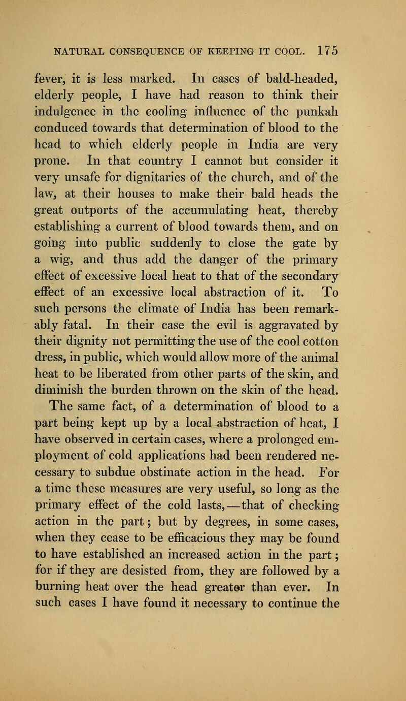 fever, it is less marked. In cases of bald-headed, elderly people, I have had reason to think their indulgence in the cooling influence of the punkah conduced towards that determination of blood to the head to which elderly people in India are very prone. In that country I cannot but consider it very unsafe for dignitaries of the church, and of the law, at their houses to make their bald heads the great outports of the accumulating heat, thereby establishing a current of blood towards them, and on going into public suddenly to close the gate by a wig, and thus add the danger of the primary effect of excessive local heat to that of the secondary effect of an excessive local abstraction of it. To such persons the climate of India has been remark- ably fatal. In their case the evil is aggravated by their dignity not permitting the use of the cool cotton dress, in public, which would allow more of the animal heat to be liberated from other parts of the skin, and diminish the burden thrown on the skin of the head. The same fact, of a determination of blood to a part being kept up by a local abstraction of heat, I have observed in certain cases, where a prolonged em- ployment of cold applications had been rendered ne- cessary to subdue obstinate action in the head. For a time these measures are very useful, so long as the primary effect of the cold lasts,—that of checking action in the part; but by degrees, in some cases, when they cease to be efficacious they may be found to have established an increased action in the part; for if they are desisted from, they are followed by a burning heat over the head greater than ever. In such cases I have found it necessary to continue the