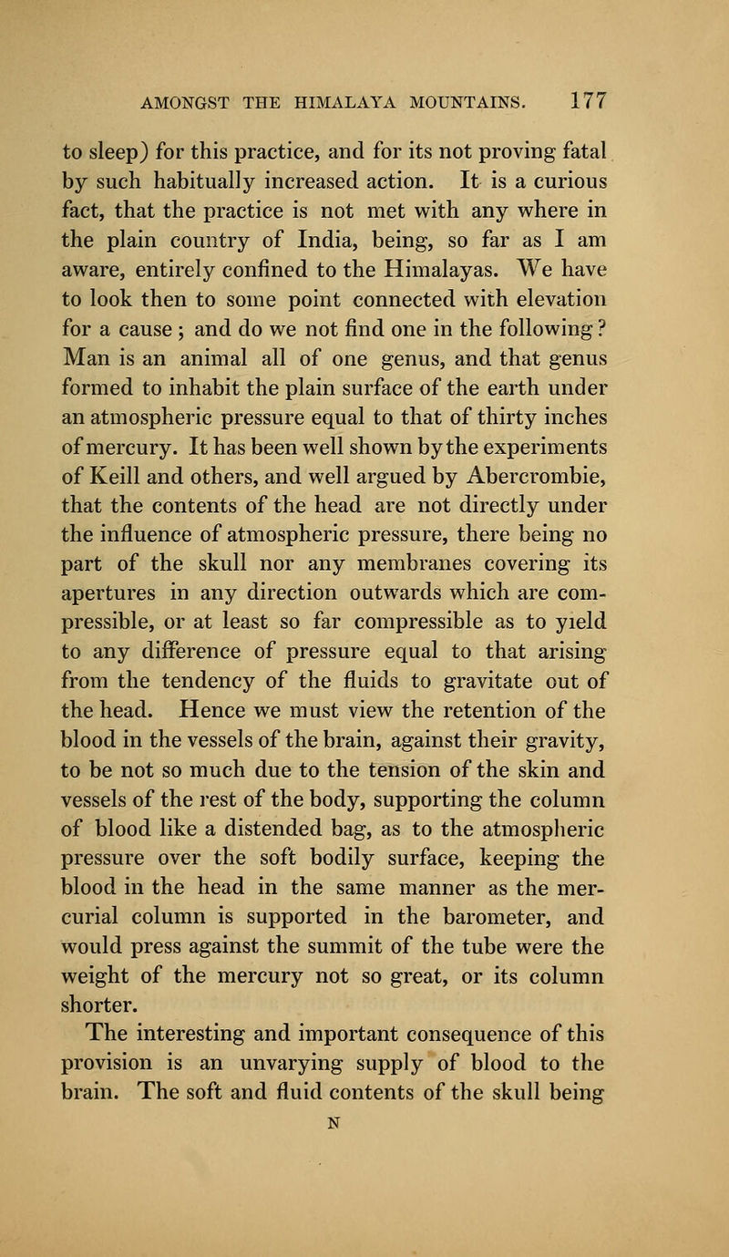 to sleep) for this practice, and for its not proving fatal by such habitually increased action. It is a curious fact, that the practice is not met with any where in the plain country of India, being, so far as I am aware, entirely confined to the Himalayas. We have to look then to some point connected with elevation for a cause ; and do we not find one in the following ? Man is an animal all of one genus, and that genus formed to inhabit the plain surface of the earth under an atmospheric pressure equal to that of thirty inches of mercury. It has been well shown by the experiments of Keill and others, and well argued by Abercrombie, that the contents of the head are not directly under the influence of atmospheric pressure, there being no part of the skull nor any membranes covering its apertures in any direction outwards which are com- pressible, or at least so far compressible as to yield to any difference of pressure equal to that arising from the tendency of the fluids to gravitate out of the head. Hence we must view the retention of the blood in the vessels of the brain, against their gravity, to be not so much due to the tension of the skin and vessels of the rest of the body, supporting the column of blood like a distended bag, as to the atmospheric pressure over the soft bodily surface, keeping the blood in the head in the same manner as the mer- curial column is supported in the barometer, and would press against the summit of the tube were the weight of the mercury not so great, or its column shorter. The interesting and important consequence of this provision is an unvarying supply of blood to the brain. The soft and fluid contents of the skull being N