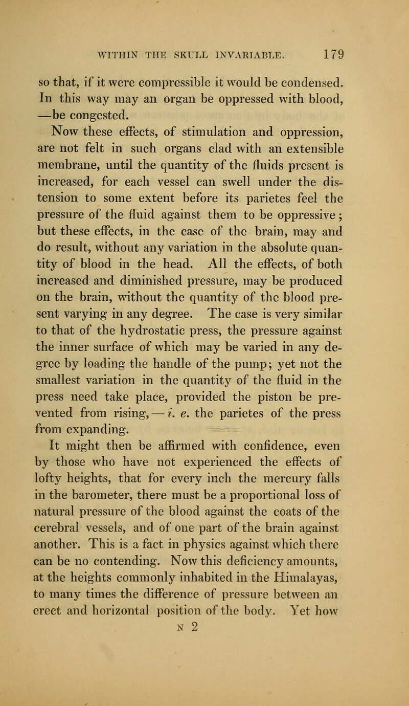 so that, if it were compressible it would be condensed. In this way may an organ be oppressed with blood, —be congested. Now these effects, of stimulation and oppression, are not felt in such organs clad with an extensible membrane, until the quantity of the fluids present is increased, for each vessel can swell under the dis- tension to some extent before its parietes feel the pressure of the fluid against them to be oppressive; but these effects, in the case of the brain, may and do result, without any variation in the absolute quan- tity of blood in the head. All the effects, of both increased and diminished pressure, may be produced on the brain, without the quantity of the blood pre- sent varying in any degree. The case is very similar to that of the hydrostatic press, the pressure against the inner surface of which may be varied in any de- gree by loading the handle of the pump; yet not the smallest variation in the quantity of the fluid in the press need take place, provided the piston be pre- vented from rising, — i. e. the parietes of the press from expanding. It might then be affirmed with confidence, even by those who have not experienced the effects of lofty heights, that for every inch the mercury falls in the barometer, there must be a proportional loss of natural pressure of the blood against the coats of the cerebral vessels, and of one part of the brain against another. This is a fact in physics against which there can be no contending. Now this deficiency amounts, at the heights commonly inhabited in the Himalayas, to many times the difference of pressure between an erect and horizontal position of the body. Yet how