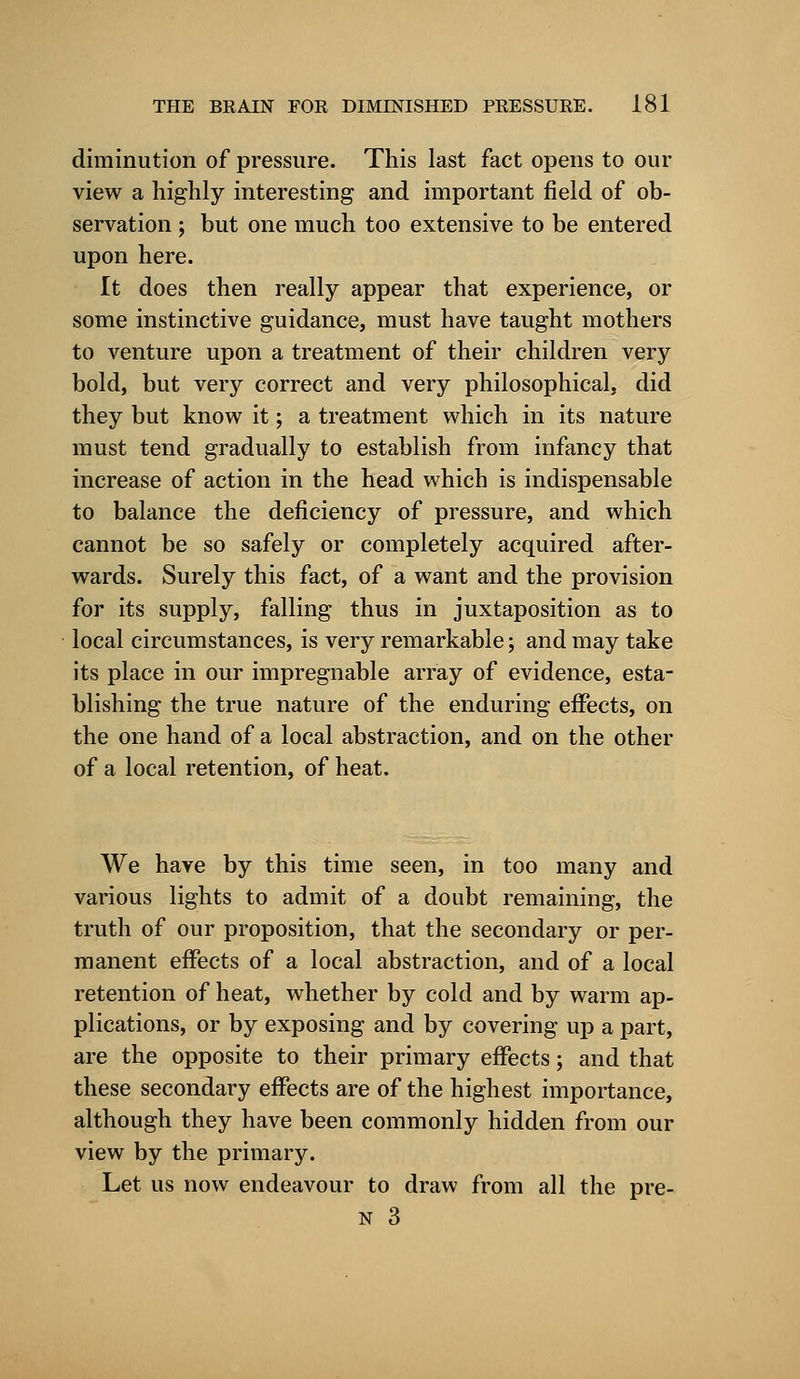 diminution of pressure. This last fact opens to our view a highly interesting and important field of ob- servation ; but one much too extensive to be entered upon here. It does then really appear that experience, or some instinctive guidance, must have taught mothers to venture upon a treatment of their children very bold, but very correct and very philosophical, did they but know it; a treatment which in its nature must tend gradually to establish from infancy that increase of action in the head which is indispensable to balance the deficiency of pressure, and which cannot be so safely or completely acquired after- wards. Surely this fact, of a want and the provision for its supply, falling thus in juxtaposition as to local circumstances, is very remarkable; and may take its place in our impregnable array of evidence, esta- blishing the true nature of the enduring effects, on the one hand of a local abstraction, and on the other of a local retention, of heat. We have by this time seen, in too many and various lights to admit of a doubt remaining, the truth of our proposition, that the secondary or per- manent effects of a local abstraction, and of a local retention of heat, whether by cold and by warm ap- plications, or by exposing and by covering up a part, are the opposite to their primary effects; and that these secondary effects are of the highest importance, although they have been commonly hidden from our view by the primary. Let us now endeavour to draw from all the pre- n 3