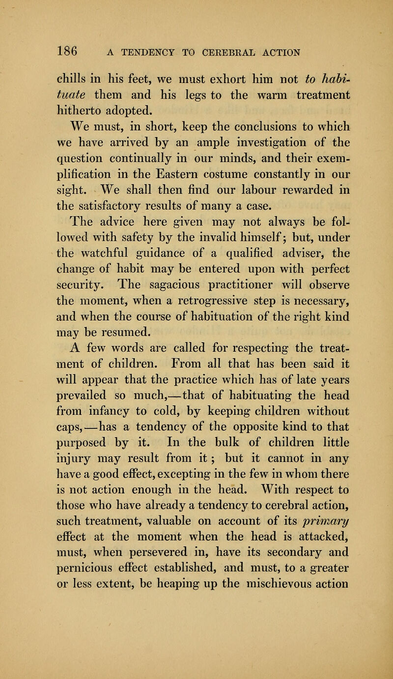 chills in his feet, we must exhort him not to habi- tuate them and his legs to the warm treatment hitherto adopted. We must, in short, keep the conclusions to which we have arrived by an ample investigation of the question continually in our minds, and their exem- plification in the Eastern costume constantly in our sight. We shall then find our labour rewarded in the satisfactory results of many a case. The advice here given may not always be fol- lowed with safety by the invalid himself; but, under the watchful guidance of a qualified adviser, the change of habit may be entered upon with perfect security. The sagacious practitioner will observe the moment, when a retrogressive step is necessary, and when the course of habituation of the right kind may be resumed. A few words are called for respecting the treat- ment of children. From all that has been said it will appear that the practice which has of late years prevailed so much,—that of habituating the head from infancy to cold, by keeping children without caps,—has a tendency of the opposite kind to that purposed by it. In the bulk of children little injury may result from it; but it cannot in any have a good effect, excepting in the few in whom there is not action enough in the head. With respect to those who have already a tendency to cerebral action, such treatment, valuable on account of its primary effect at the moment when the head is attacked, must, when persevered in, have its secondary and pernicious effect established, and must, to a greater or less extent, be heaping up the mischievous action