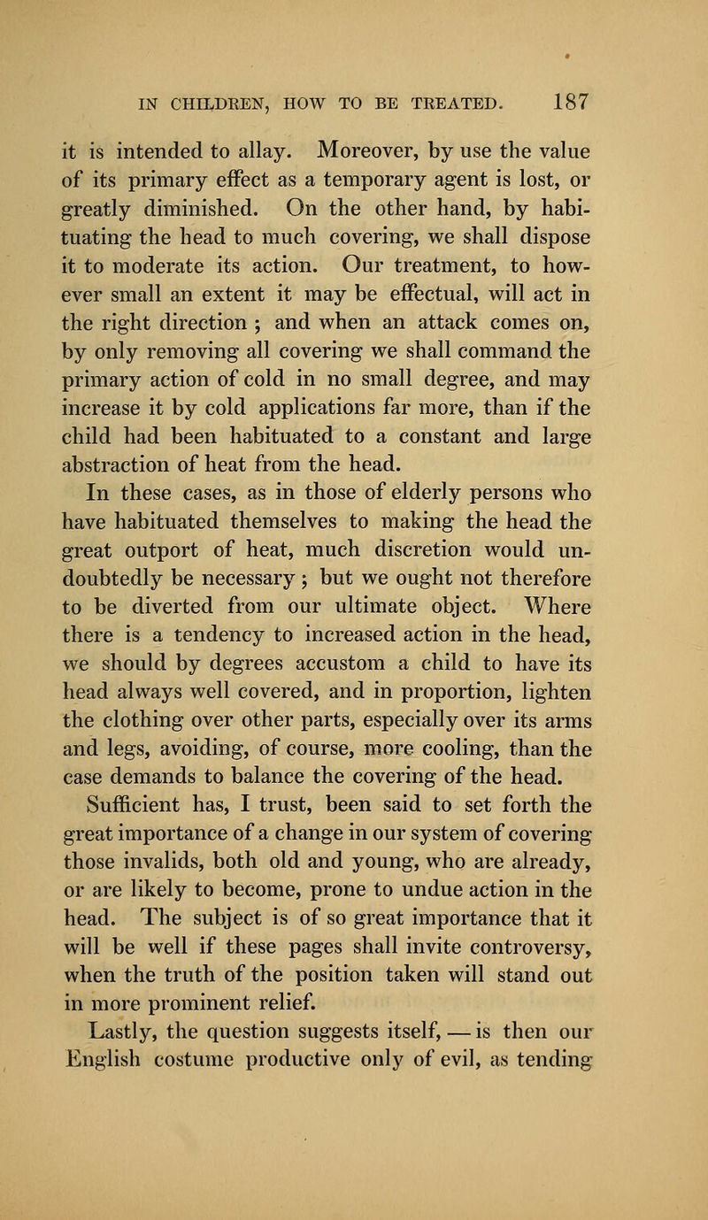 it is intended to allay. Moreover, by use the value of its primary effect as a temporary agent is lost, or greatly diminished. On the other hand, by habi- tuating the head to much covering, we shall dispose it to moderate its action. Our treatment, to how- ever small an extent it may be effectual, will act in the right direction ; and when an attack comes on, by only removing all covering we shall command the primary action of cold in no small degree, and may increase it by cold applications far more, than if the child had been habituated to a constant and large abstraction of heat from the head. In these cases, as in those of elderly persons who have habituated themselves to making the head the great outport of heat, much discretion would un- doubtedly be necessary; but we ought not therefore to be diverted from our ultimate object. Where there is a tendency to increased action in the head, we should by degrees accustom a child to have its head always well covered, and in proportion, lighten the clothing over other parts, especially over its arms and legs, avoiding, of course, more cooling, than the case demands to balance the covering of the head. Sufficient has, I trust, been said to set forth the great importance of a change in our system of covering those invalids, both old and young, who are already, or are likely to become, prone to undue action in the head. The subject is of so great importance that it will be well if these pages shall invite controversy, when the truth of the position taken will stand out in more prominent relief. Lastly, the question suggests itself, — is then our English costume productive only of evil, as tending