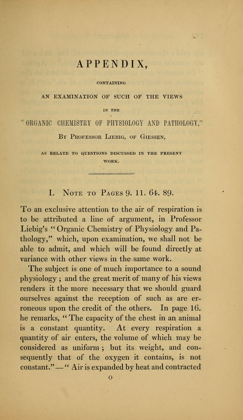 CONTAINING AN EXAMINATION OF SUCH OF THE VIEWS IN THE  ORGANIC CHEMISTRY OF PHYSIOLOGY AND PATHOLOGY, By Professor Liebig, of G-iessen, AS RELATE TO QUESTIONS DISCUSSED IN THE PRESENT WORK. I. Note to Pages 9. 11. 64. 89. To an exclusive attention to the air of respiration is to be attributed a line of argument, in Professor Liebig's  Organic Chemistry of Physiology and Pa- thology, which, upon examination, we shall not be able to admit, and which will be found directly at variance with other views in the same work. The subject is one of much importance to a sound physiology ; and the great merit of many of his views renders it the more necessary that we should guard ourselves against the reception of such as are er- roneous upon the credit of the others. In page 16. he remarks, The capacity of the chest in an animal is a constant quantity. At every respiration a quantity of air enters, the volume of which may be considered as uniform ; but its weight, and con- sequently that of the oxygen it contains, is not constant. —  Air is expanded by heat and contracted o