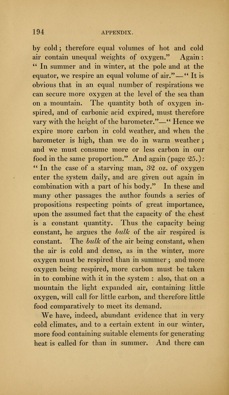 by cold; therefore equal volumes of hot and cold air contain unequal weights of oxygen. Again:  In summer and in winter, at the pole and at the equator, we respire an equal volume of air. — It is obvious that in an equal number of respirations we can secure more oxygen at the level of the sea than on a mountain. The quantity both of oxygen in- spired, and of carbonic acid expired, must therefore vary with the height of the barometer.— Hence we expire more carbon in cold weather, and when the barometer is high, than we do in warm weather ; and we must consume more or less carbon in our food in the same proportion. And again (page 25.): In the case of a starving man, 32 oz. of oxygen enter the system daily, and are given out again in combination with a part of his body. In these and many other passages the author founds a series of propositions respecting points of great importance, upon the assumed fact that the capacity of the chest is a constant quantity. Thus the capacity being constant, he argues the bulk of the air respired is constant. The bulk of the air being constant, when the air is cold and dense, as in the winter, more oxygen must be respired than in summer ; and more oxygen being respired, more carbon must be taken in to combine with it in the system : also, that on a mountain the light expanded air, containing little oxygen, will call for little carbon, and therefore little food comparatively to meet its demand. We have, indeed, abundant evidence that in very cold climates, and to a certain extent in our winter, more food containing suitable elements for generating heat is called for than in summer. And there can