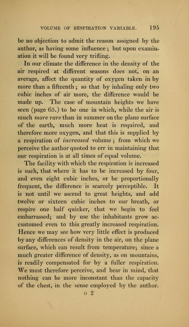 be no objection to admit the reason assigned by the author, as having some influence ; but upon examin- ation it will be found very trifling. In our climate the difference in the density of the air respired at different seasons does not, on an average, affect the quantity of oxygen taken in by more than a fifteenth ; so that by inhaling only two cubic inches of air more, the difference would be made up. The case of mountain heights we have seen (page 65.) to be one in which, while the air is much more rare than in summer on the plane surface of the earth, much more heat is required, and therefore more oxygen, and that this is supplied by a respiration of increased volume ; from which we perceive the author quoted to err in maintaining that our respiration is at all times of equal volume. The facility with which the respiration is increased is such, that where it has to be increased by four, and even eight cubic inches, or be proportionally frequent, the difference is scarcely perceptible. It is not until we ascend to great heights, and add twelve or sixteen cubic inches to our breath, or respire one half quicker, that we begin to feel embarrassed; and by use the inhabitants grow ac- customed even to this greatly increased respiration. Hence we may see how very little effect is produced by any differences of density in the air, on the plane surface, which can result from temperature; since a much greater difference of density, as on mountains, is readily compensated for by a fuller respiration. We must therefore perceive, and bear in mind, that nothing can be more inconstant than the capacity of the chest, in the sense employed by the author.