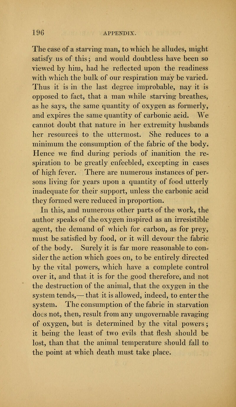 The case of a starving man, to which he alludes, might satisfy us of this; and would doubtless have been so viewed by him, had he reflected upon the readiness with which the bulk of our respiration may be varied. Thus it is in the last degree improbable, nay it is opposed to fact, that a man while starving breathes, as he says, the same quantity of oxygen as formerly, and expires the same quantity of carbonic acid. We cannot doubt that nature in her extremity husbands her resources to the uttermost. She reduces to a minimum the consumption of the fabric of the body. Hence we find during periods of inanition the re- spiration to be greatly enfeebled, excepting in cases of high fever. There are numerous instances of per- sons living for years upon a quantity of food uttei'ly inadequate for their support, unless the carbonic acid they formed were reduced in proportion. In this, and numerous other parts of the work, the author speaks of the oxygen inspired as an irresistible agent, the demand of which for carbon, as for prey, must be satisfied by food, or it will devour the fabric of the body. Surely it is far more reasonable to con- sider the action which goes on, to be entirely directed by the vital powers, which have a complete control over it, and that it is for the good therefore, and not the destruction of the animal, that the oxygen in the system tends,— that it is allowed, indeed, to enter the system. The consumption of the fabric in starvation does not, then, result from any ungovernable ravaging of oxygen, but is determined by the vital powers ; it being the least of two evils that flesh should be lost, than that the animal temperature should fall to the point at which death must take place.