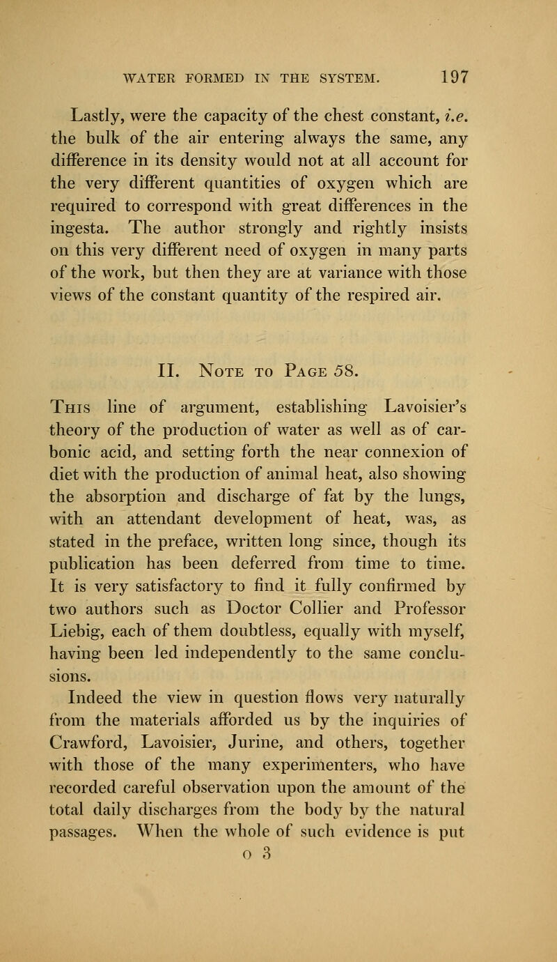 Lastly, were the capacity of the chest constant, i.e. the bulk of the air entering always the same, any difference in its density would not at all account for the very different quantities of oxygen which are required to correspond with great differences in the ingesta. The author strongly and rightly insists on this very different need of oxygen in many parts of the work, but then they are at variance with those views of the constant quantity of the respired air. II. Note to Page 58. This line of argument, establishing Lavoisier's theory of the production of water as well as of car- bonic acid, and setting forth the near connexion of diet with the production of animal heat, also showing the absorption and discharge of fat by the lungs, with an attendant development of heat, was, as stated in the preface, written long since, though its publication has been deferred from time to time. It is very satisfactory to find it fully confirmed by two authors such as Doctor Collier and Professor Liebig, each of them doubtless, equally with myself, having been led independently to the same conclu- sions. Indeed the view in question flows very naturally from the materials afforded us by the inquiries of Crawford, Lavoisier, Jurine, and others, together with those of the many experimenters, who have recorded careful observation upon the amount of the total daily discharges from the body by the natural passages. When the whole of such evidence is put o 3