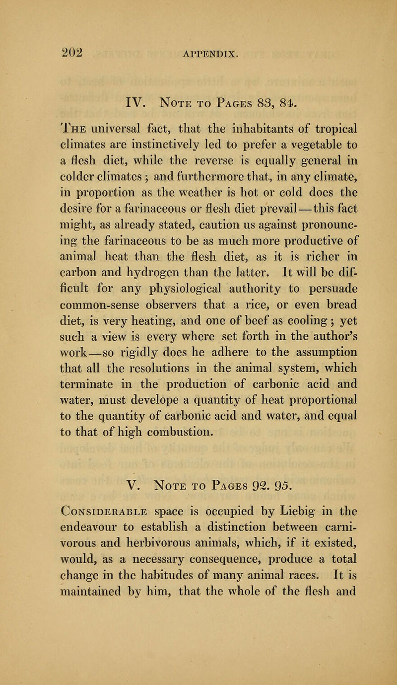 IV. Note to Pages 83, 84. The universal fact, that the inhabitants of tropical climates are instinctively led to prefer a vegetable to a flesh diet, while the reverse is equally general in colder climates ; and furthermore that, in any climate, in proportion as the weather is hot or cold does the desire for a farinaceous or flesh diet prevail—this fact might, as already stated, caution us against pronounc- ing the farinaceous to be as much more productive of animal heat than the flesh diet, as it is richer in carbon and hydrogen than the latter. It will be dif- ficult for any physiological authority to persuade common-sense observers that a rice, or even bread diet, is very heating, and one of beef as cooling ; yet such a view is every where set forth in the author's work—so rigidly does he adhere to the assumption that all the resolutions in the animal system, which terminate in the production of carbonic acid and water, must develope a quantity of heat proportional to the quantity of carbonic acid and water, and equal to that of high combustion. V. Note to Pages 92. 95. Considerable space is occupied by Liebig in the endeavour to establish a distinction between carni- vorous and herbivorous animals, which, if it existed, would, as a necessary consequence, produce a total change in the habitudes of many animal races. It is maintained by him, that the whole of the flesh and