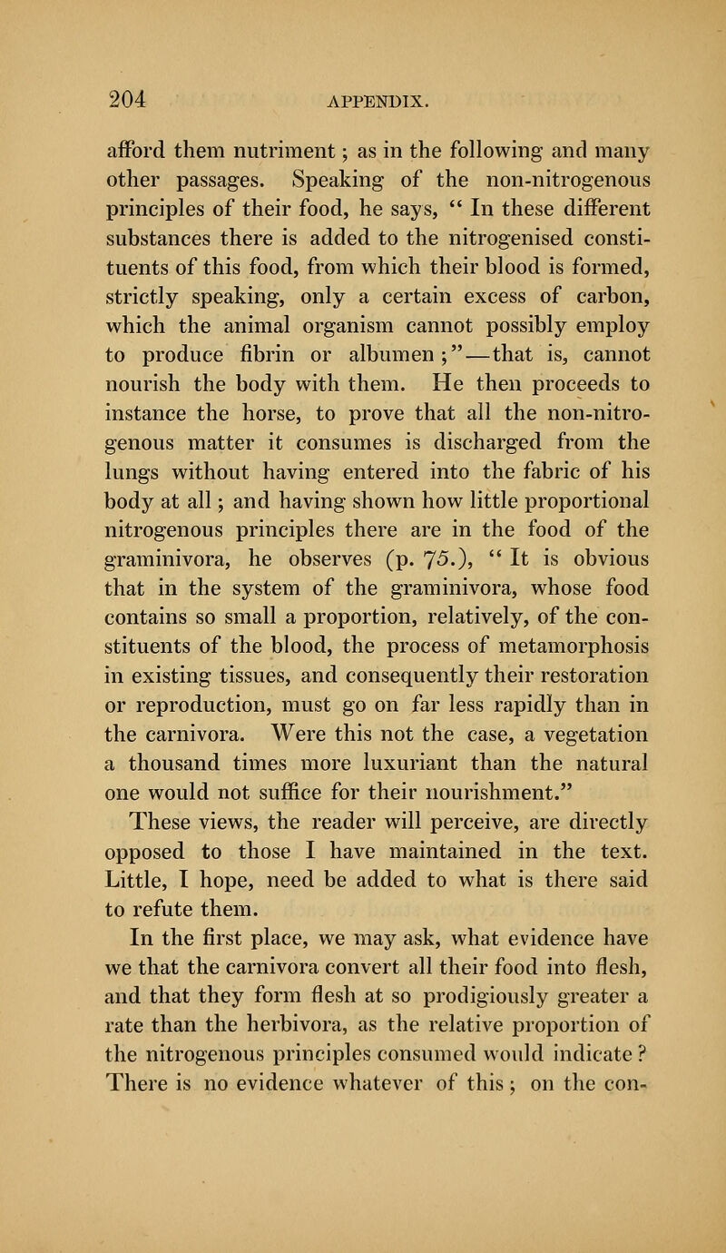 afford them nutriment; as in the following and many other passages. Speaking of the non-nitrogenous principles of their food, he says,  In these different substances there is added to the nitrogenised consti- tuents of this food, from which their blood is formed, strictly speaking, only a certain excess of carbon, which the animal organism cannot possibly employ to produce fibrin or albumen;—that is, cannot nourish the body with them. He then proceeds to instance the horse, to prove that all the non-nitro- genous matter it consumes is discharged from the lungs without having entered into the fabric of his body at all; and having shown how little proportional nitrogenous principles there are in the food of the graminivora, he observes (p. J5.), It is obvious that in the system of the graminivora, whose food contains so small a proportion, relatively, of the con- stituents of the blood, the process of metamorphosis in existing tissues, and consequently their restoration or reproduction, must go on far less rapidly than in the carnivora. Were this not the case, a vegetation a thousand times more luxuriant than the natural one would not suffice for their nourishment. These views, the reader will perceive, are directly opposed to those I have maintained in the text. Little, I hope, need be added to what is there said to refute them. In the first place, we may ask, what evidence have we that the carnivora convert all their food into flesh, and that they form flesh at so prodigiously greater a rate than the herbivora, as the relative proportion of the nitrogenous principles consumed would indicate ? There is no evidence whatever of this; on the con-