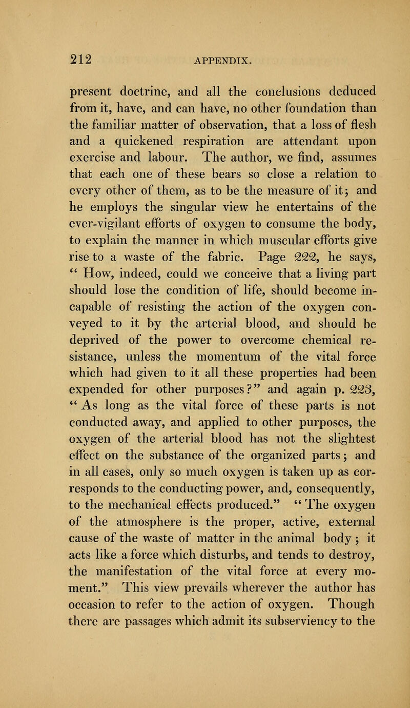 present doctrine, and all the conclusions deduced from it, have, and can have, no other foundation than the familiar matter of observation, that a loss of flesh and a quickened respiration are attendant upon exercise and labour. The author, we find, assumes that each one of these bears so close a relation to every other of them, as to be the measure of it; and he employs the singular view he entertains of the ever-vigilant efforts of oxygen to consume the body, to explain the manner in which muscular efforts give rise to a waste of the fabric. Page 222, he says,  How, indeed, could we conceive that a living part should lose the condition of life, should become in- capable of resisting the action of the oxygen con- veyed to it by the arterial blood, and should be deprived of the power to overcome chemical re- sistance, unless the momentum of the vital force which had given to it all these properties had been expended for other purposes? and again p. 223,  As long as the vital force of these parts is not conducted away, and applied to other purposes, the oxygen of the arterial blood has not the slightest effect on the substance of the organized parts; and in all cases, only so much oxygen is taken up as cor- responds to the conducting power, and, consequently, to the mechanical effects produced.  The oxygen of the atmosphere is the proper, active, external cause of the waste of matter in the animal body ; it acts like a force which disturbs, and tends to destroy, the manifestation of the vital force at every mo- ment. This view prevails wherever the author has occasion to refer to the action of oxygen. Though there are passages which admit its subserviency to the