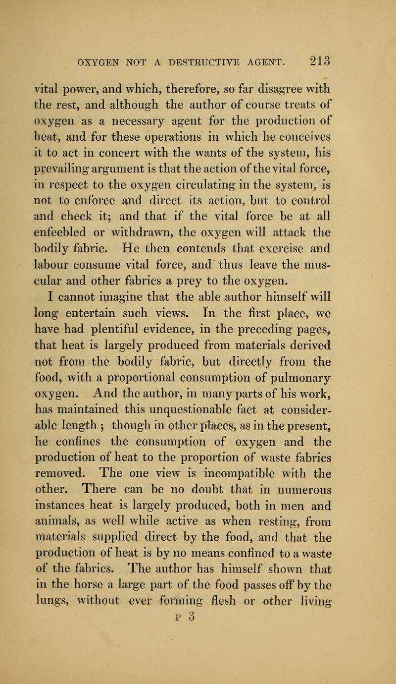 vital power, and which, therefore, so far disagree with the rest, and although the author of course treats of oxygen as a necessary agent for the production of heat, and for these operations in which he conceives it to act in concert with the wants of the system, his prevailing argument is that the action of the vital force, in respect to the oxygen circulating in the system, is not to enforce and direct its action, but to control and check it; and that if the vital force be at all enfeebled or withdrawn, the oxygen will attack the bodily fabric. He then contends that exercise and labour consume vital force, and thus leave the mus- cular and other fabrics a prey to the oxygen. I cannot imagine that the able author himself will long entertain such views. In the first place, we have had plentiful evidence, in the preceding pages, that heat is largely produced from materials derived not from the bodily fabric, but directly from the food, with a proportional consumption of pulmonary oxygen. And the author, in many parts of his work, has maintained this unquestionable fact at consider- able length ; though in other places, as in the present, he confines the consumption of oxygen and the production of heat to the proportion of waste fabrics removed. The one view is incompatible with the other. There can be no doubt that in numerous instances heat is largely produced, both in men and animals, as well while active as when resting, from materials supplied direct by the food, and that the production of heat is by no means confined to a waste of the fabrics. The author has himself shown that in the horse a large part of the food passes off by the lungs, without ever forming flesh or other living p 3