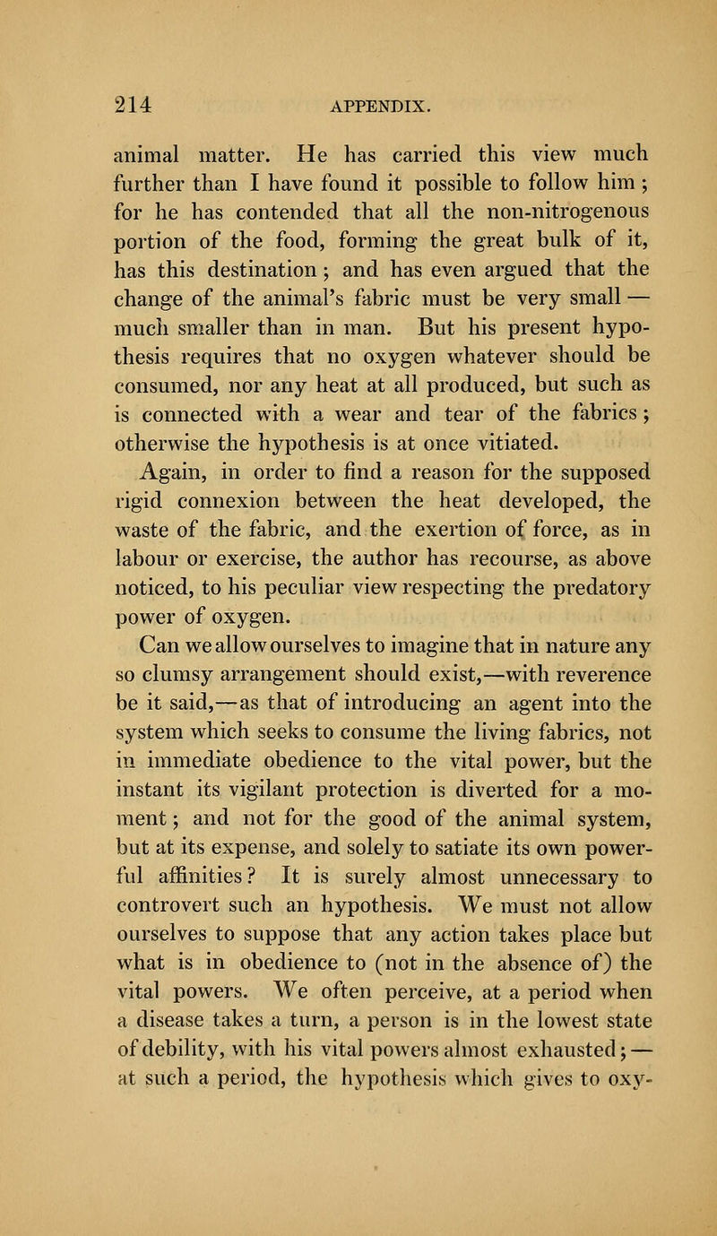 animal matter. He has carried this view much further than I have found it possible to follow him ; for he has contended that all the non-nitrogenous portion of the food, forming the great bulk of it, has this destination; and has even argued that the change of the animal's fabric must be very small — much smaller than in man. But his present hypo- thesis requires that no oxygen whatever should be consumed, nor any heat at all produced, but such as is connected with a wear and tear of the fabrics; otherwise the hypothesis is at once vitiated. Again, in order to find a reason for the supposed rigid connexion between the heat developed, the waste of the fabric, and the exertion of force, as in labour or exercise, the author has recourse, as above noticed, to his peculiar view respecting the predatory power of oxygen. Can we allow ourselves to imagine that in nature any so clumsy arrangement should exist,—with reverence be it said,—as that of introducing an agent into the system which seeks to consume the living fabrics, not in immediate obedience to the vital power, but the instant its vigilant protection is diverted for a mo- ment ; and not for the good of the animal system, but at its expense, and solely to satiate its own power- ful affinities? It is surely almost unnecessary to controvert such an hypothesis. We must not allow ourselves to suppose that any action takes place but what is in obedience to (not in the absence of) the vital powers. We often perceive, at a period when a disease takes a turn, a person is in the lowest state of debility, with his vital powers almost exhausted; — at such a period, the hypothesis which gives to oxy-