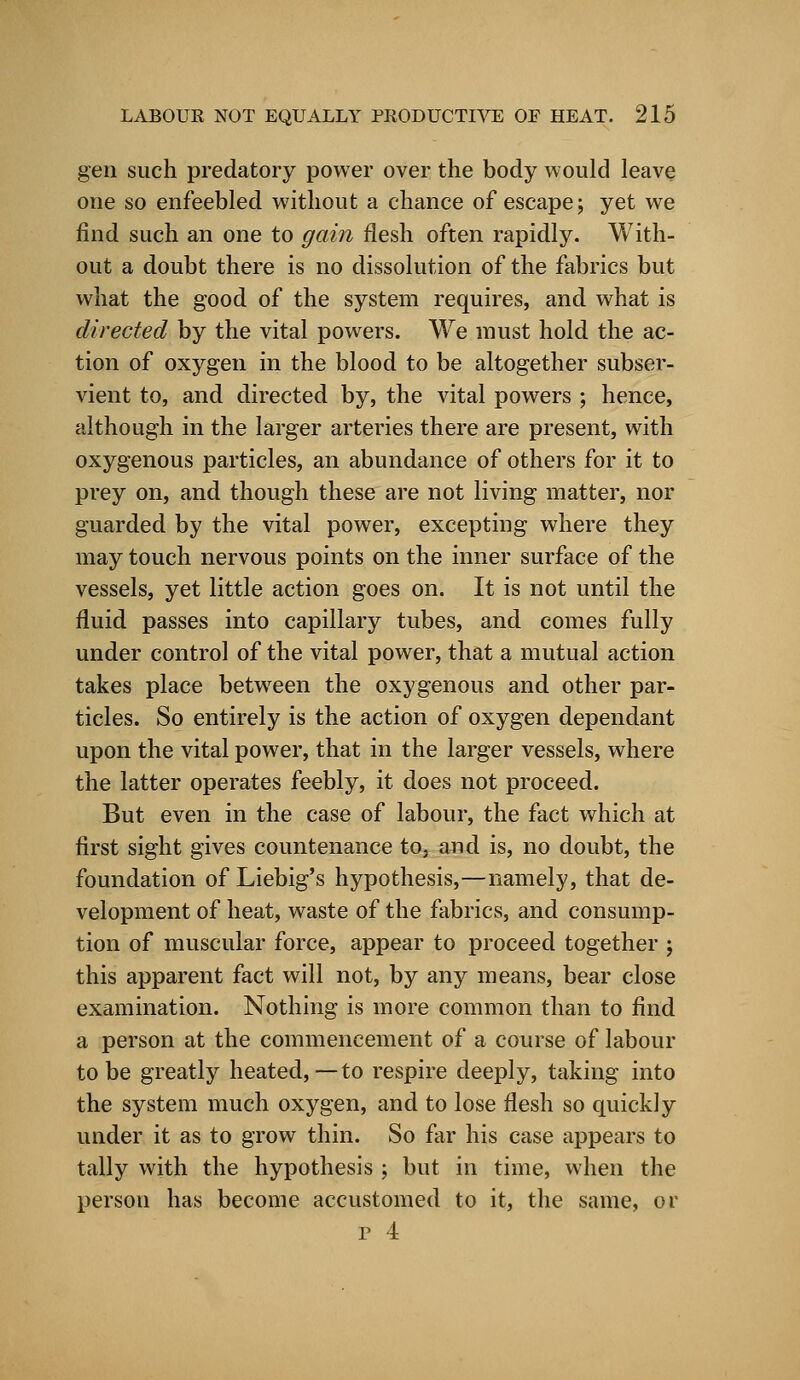 gen such predatory power over the body would leave one so enfeebled without a chance of escape; yet we find such an one to gain flesh often rapidly. With- out a doubt there is no dissolution of the fabrics but what the good of the system requires, and what is directed by the vital powers. We must hold the ac- tion of oxygen in the blood to be altogether subser- vient to, and directed by, the vital powers ; hence, although in the larger arteries there are present, with oxygenous particles, an abundance of others for it to prey on, and though these are not living matter, nor guarded by the vital power, excepting where they may touch nervous points on the inner surface of the vessels, yet little action goes on. It is not until the fluid passes into capillary tubes, and comes fully under control of the vital power, that a mutual action takes place between the oxygenous and other par- ticles. So entirely is the action of oxygen dependant upon the vital power, that in the larger vessels, where the latter operates feebly, it does not proceed. But even in the case of labour, the fact which at first sight gives countenance to. and is, no doubt, the foundation of Liebig's hypothesis,—namely, that de- velopment of heat, waste of the fabrics, and consump- tion of muscular force, appear to proceed together ; this apparent fact will not, by any means, bear close examination. Nothing is more common than to find a person at the commencement of a course of labour to be greatly heated,—to respire deeply, taking into the system much oxygen, and to lose flesh so quickly under it as to grow thin. So far his case appears to tally with the hypothesis ; but in time, when the person has become accustomed to it, the same, or r 4