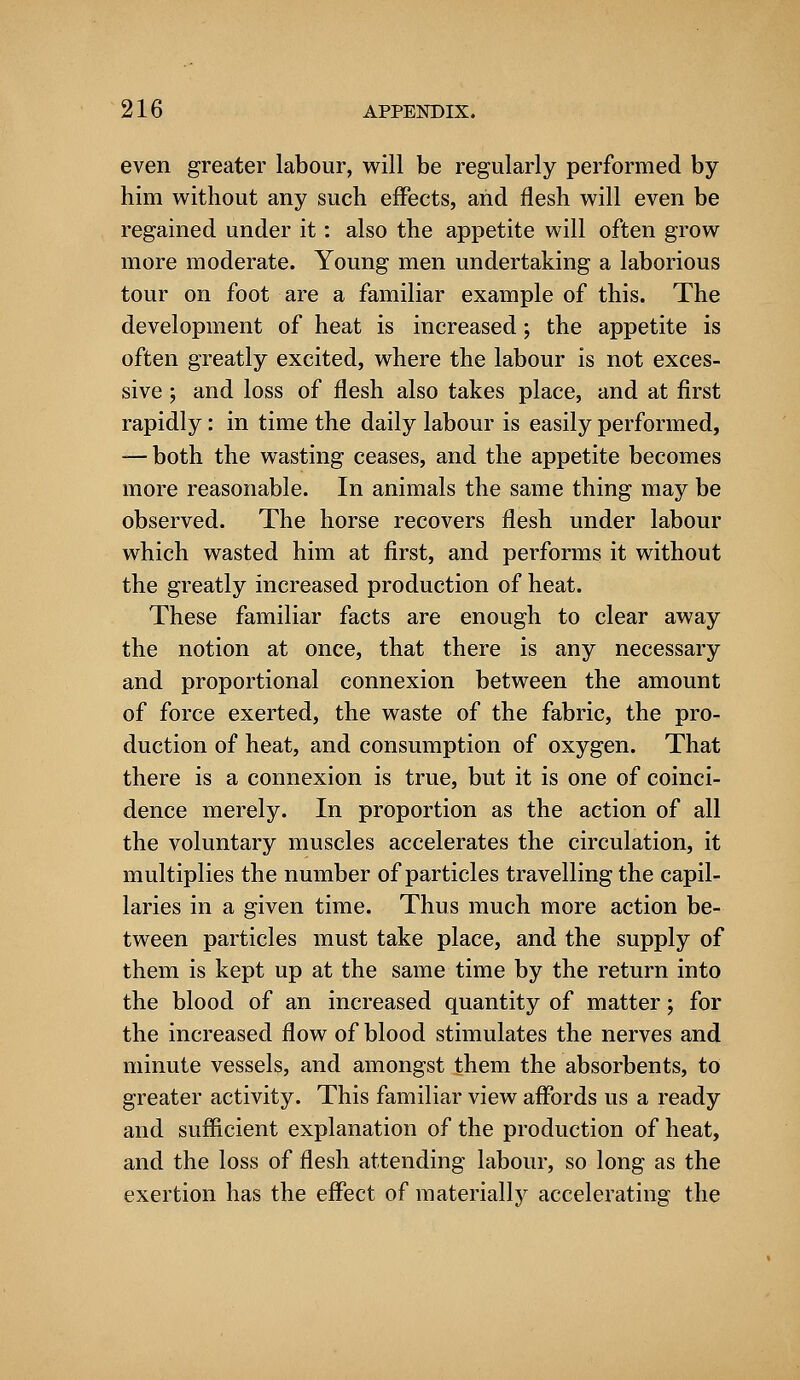 even greater labour, will be regularly performed by him without any such effects, arid flesh will even be regained under it: also the appetite will often grow more moderate. Young men undertaking a laborious tour on foot are a familiar example of this. The development of heat is increased; the appetite is often greatly excited, where the labour is not exces- sive ; and loss of flesh also takes place, and at first rapidly: in time the daily labour is easily performed, — both the wasting ceases, and the appetite becomes more reasonable. In animals the same thing may be observed. The horse recovers flesh under labour which wasted him at first, and performs it without the greatly increased production of heat. These familiar facts are enough to clear away the notion at once, that there is any necessary and proportional connexion between the amount of force exerted, the waste of the fabric, the pro- duction of heat, and consumption of oxygen. That there is a connexion is true, but it is one of coinci- dence merely. In proportion as the action of all the voluntary muscles accelerates the circulation, it multiplies the number of particles travelling the capil- laries in a given time. Thus much more action be- tween particles must take place, and the supply of them is kept up at the same time by the return into the blood of an increased quantity of matter; for the increased flow of blood stimulates the nerves and minute vessels, and amongst them the absorbents, to greater activity. This familiar view affords us a ready and sufficient explanation of the production of heat, and the loss of flesh attending labour, so long as the exertion has the effect of materially accelerating the