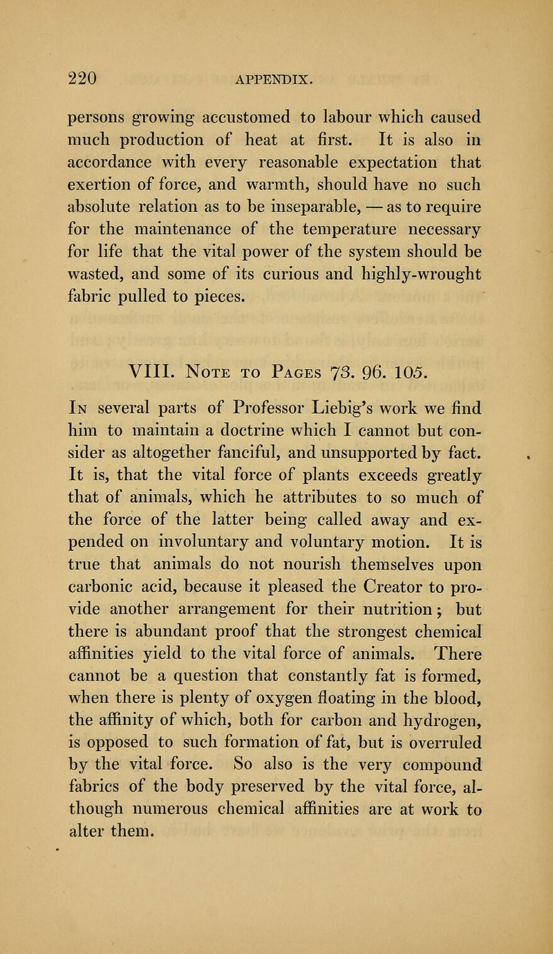 persons growing accustomed to labour which caused much production of heat at first. It is also in accordance with every reasonable expectation that exertion of force, and warmth, should have no such absolute relation as to be inseparable, — as to require for the maintenance of the temperature necessary for life that the vital power of the system should be wasted, and some of its curious and highly-wrought fabric pulled to pieces. VIII. Note to Pages 73. 96. 105. In several parts of Professor Liebig's work we find him to maintain a doctrine which I cannot but con- sider as altogether fanciful, and unsupported by fact. It is, that the vital force of plants exceeds greatly that of animals, which he attributes to so much of the force of the latter being called away and ex- pended on involuntary and voluntary motion. It is true that animals do not nourish themselves upon carbonic acid, because it pleased the Creator to pro- vide another arrangement for their nutrition; but there is abundant proof that the strongest chemical affinities yield to the vital force of animals. There cannot be a question that constantly fat is formed, when there is plenty of oxygen floating in the blood, the affinity of which, both for carbon and hydrogen, is opposed to such formation of fat, but is overruled by the vital force. So also is the very compound fabrics of the body preserved by the vital force, al- though numerous chemical affinities are at work to alter them.