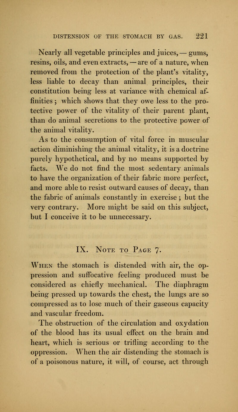 Nearly all vegetable principles and juices,— gums, resins, oils, and even extracts, — are of a nature, when removed from the protection of the plant's vitality, less liable to decay than animal principles, their constitution being less at variance with chemical af- finities ; which shows that they owe less to the pro- tective power of the vitality of their parent plant, than do animal secretions to the protective power of the animal vitality. As to the consumption of vital force in muscular action diminishing the animal vitality, it is a doctrine purely hypothetical, and by no means supported by facts. We do not find the most sedentary animals to have the organization of their fabric more perfect, and more able to resist outward causes of decay, than the fabric of animals constantly in exercise; but the very contrary. More might be said on this subject, but I conceive it to be unnecessary. IX. Note to Page 7. When the stomach is distended with air, the op- pression and suffocative feeling produced must be considered as chiefly mechanical. The diaphragm being pressed up towards the chest, the lungs are so compressed as to lose much of their gaseous capacity and vascular freedom. The obstruction of the circulation and oxydation of the blood has its usual effect on the brain and heart, which is serious or trifling according to the oppression. When the air distending the stomach is of a poisonous nature, it will, of course, act through