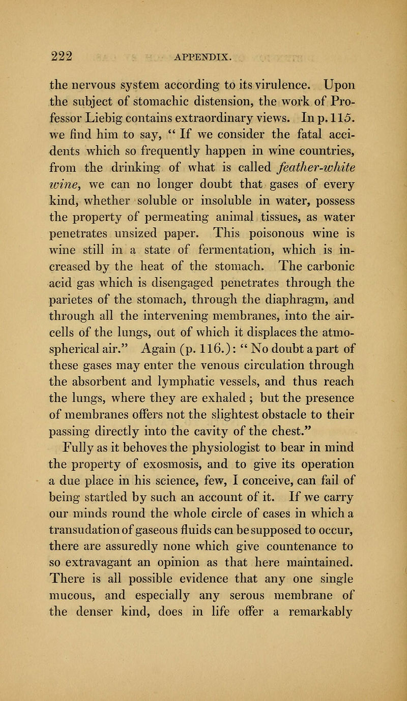 the nervous system according to its virulence. Upon the subject of stomachic distension, the work of Pro- fessor Liebig contains extraordinary views. In p. 115. we find him to say, If we consider the fatal acci- dents which so frequently happen in wine countries, from the drinking of what is called feather-white wine, we can no longer doubt that gases of every kind, whether soluble or insoluble in water, possess the property of permeating animal tissues, as water penetrates unsized paper. This poisonous wine is wine still in a state of fermentation, which is in- creased by the heat of the stomach. The carbonic acid gas which is disengaged penetrates through the parietes of the stomach, through the diaphragm, and through all the intervening membranes, into the air- cells of the lungs, out of which it displaces the atmo- spherical air. Again (p. 116.):  No doubt a part of these gases may enter the venous circulation through the absorbent and lymphatic vessels, and thus reach the lungs, where they are exhaled ; but the presence of membranes offers not the slightest obstacle to their passing directly into the cavity of the chest. Fully as it behoves the physiologist to bear in mind the property of exosmosis, and to give its operation a due place in his science, few, I conceive, can fail of being startled by such an account of it. If we carry our minds round the whole circle of cases in which a transudation of gaseous fluids can be supposed to occur, there are assuredly none which give countenance to so extravagant an opinion as that here maintained. There is all possible evidence that any one single mucous, and especially any serous membrane of the denser kind, does in life offer a remarkably