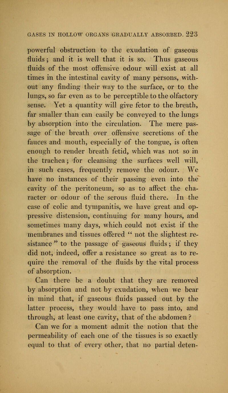 powerful obstruction to the exudation of gaseous fluids; and it is well that it is so. Thus gaseous fluids of the most offensive odour will exist at all times in the intestinal cavity of many persons, with- out any finding their way to the surface, or to the lungs, so far even as to be perceptible to the olfactory sense. Yet a quantity will give fetor to the breath, far smaller than can easily be conveyed to the lungs by absorption into the circulation. The mere pas- sage of the breath over offensive secretions of the fauces and mouth, especially of the tongue, is often enough to render breath fetid, which was not so in the trachea; for cleansing the surfaces well will, in such cases, frequently remove the odour. We have no instances of their passing even into the cavity of the peritoneum, so as to affect the cha- racter or odour of the serous fluid there. In the case of colic and tympanitis, we have great and op- pressive distension, continuing for many hours, and sometimes many days, which could not exist if the membranes and tissues offered  not the slightest re- sistance  to the passage of gaseous fluids; if they did not, indeed, offer a resistance so great as to re- quire the removal of the fluids by the vital process of absorption. Can there be a doubt that they are removed by absorption and not by exudation, when we bear in mind that, if gaseous fluids passed out by the latter process, they would have to pass into, and through, at least one cavity, that of the abdomen ? Can we for a moment admit the notion that the permeability of each one of the tissues is so exactly equal to that of every other, that no partial deten-