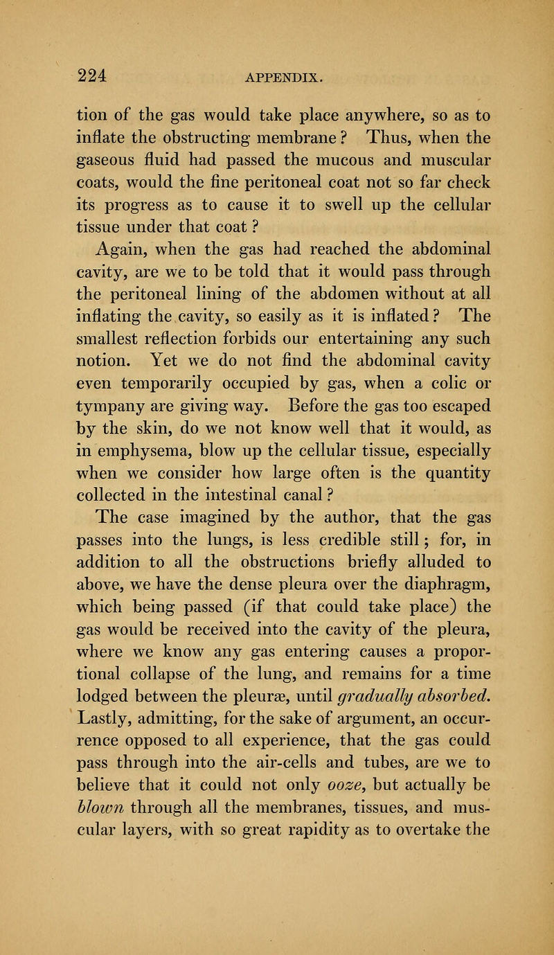 tion of the gas would take place anywhere, so as to inflate the obstructing membrane ? Thus, when the gaseous fluid had passed the mucous and muscular coats, would the fine peritoneal coat not so far check its progress as to cause it to swell up the cellular tissue under that coat ? Again, when the gas had reached the abdominal cavity, are we to be told that it would pass through the peritoneal lining of the abdomen without at all inflating the cavity, so easily as it is inflated? The smallest reflection forbids our entertaining any such notion. Yet we do not find the abdominal cavity even temporarily occupied by gas, when a colic or tympany are giving way. Before the gas too escaped by the skin, do we not know well that it would, as in emphysema, blow up the cellular tissue, especially when we consider how large often is the quantity collected in the intestinal canal ? The case imagined by the author, that the gas passes into the lungs, is less credible still; for, in addition to all the obstructions briefly alluded to above, we have the dense pleura over the diaphragm, which being passed (if that could take place) the gas would be received into the cavity of the pleura, where we know any gas entering causes a propor- tional collapse of the lung, and remains for a time lodged between the pleurae, until gradually absorbed. Lastly, admitting, for the sake of argument, an occur- rence opposed to all experience, that the gas could pass through into the air-cells and tubes, are we to believe that it could not only ooze, but actually be blown through all the membranes, tissues, and mus- cular layers, with so great rapidity as to overtake the