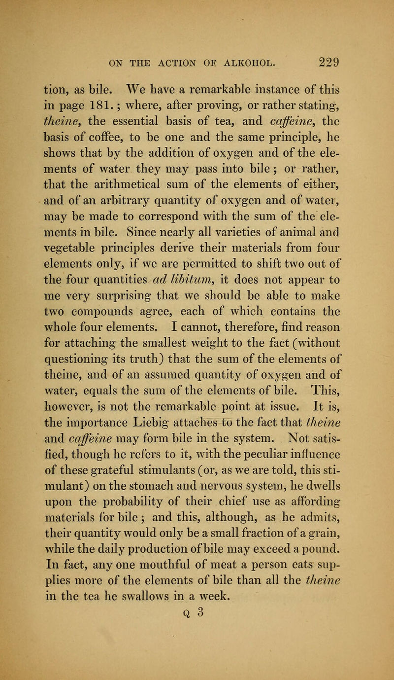 tion, as bile. We have a remarkable instance of this in page 181.; where, after proving, or rather stating, theine, the essential basis of tea, and caffeine, the basis of coffee, to be one and the same principle, he shows that by the addition of oxygen and of the ele- ments of water they may pass into bile ; or rather, that the arithmetical sum of the elements of either, and of an arbitrary quantity of oxygen and of water, may be made to correspond with the sum of the ele- ments in bile. Since nearly all varieties of animal and vegetable principles derive their materials from four elements only, if we are permitted to shift two out of the four quantities ad libitum, it does not appear to me very surprising that we should be able to make two compounds agree, each of which contains the whole four elements. I cannot, therefore, find reason for attaching the smallest weight to the fact (without questioning its truth) that the sum of the elements of theine, and of an assumed quantity of oxygen and of water, equals the sum of the elements of bile. This, however, is not the remarkable point at issue. It is, the importance Liebig attaches to the fact that theine and caffeine may form bile in the system. Not satis- fied, though he refers to it, with the peculiar influence of these grateful stimulants (or, as we are told, this sti- mulant) on the stomach and nervous system, he dwells upon the probability of their chief use as affording materials for bile; and this, although, as he admits, their quantity would only be a small fraction of a grain, while the daily production of bile may exceed a pound. In fact, any one mouthful of meat a person eats sup- plies more of the elements of bile than all the theine in the tea he swallows in a week.