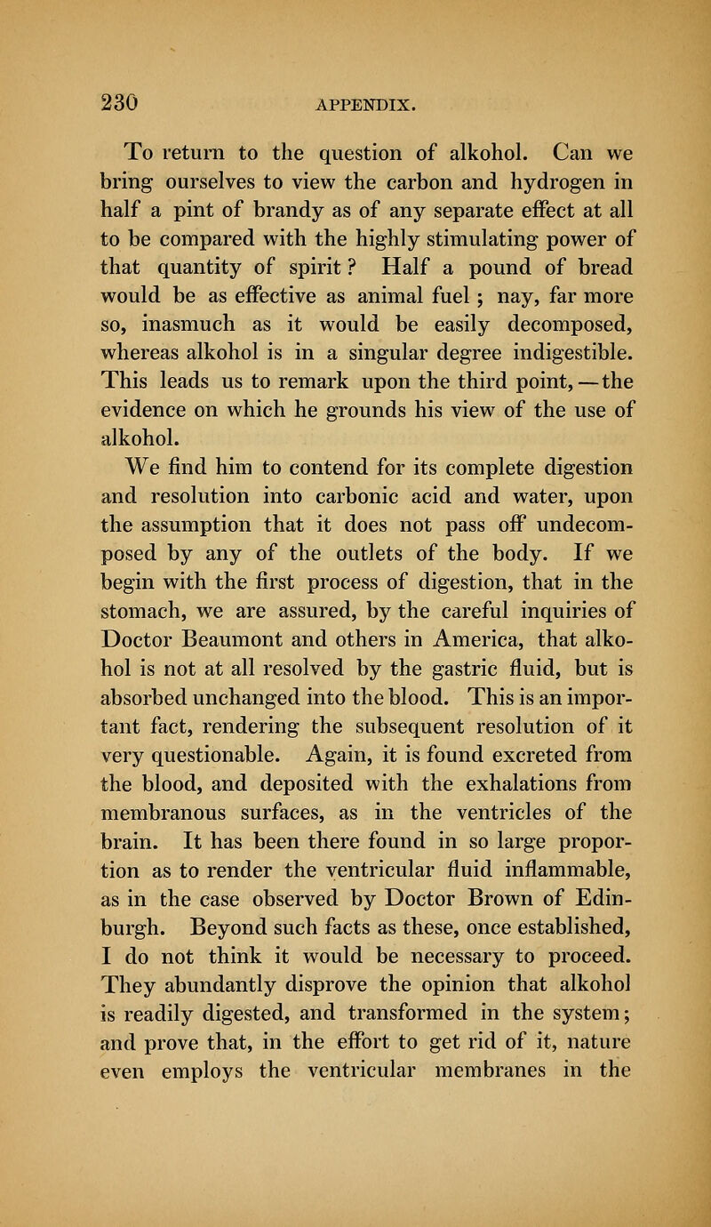 To return to the question of alkohol. Can we bring ourselves to view the carbon and hydrogen in half a pint of brandy as of any separate effect at all to be compared with the highly stimulating power of that quantity of spirit ? Half a pound of bread would be as effective as animal fuel; nay, far more so, inasmuch as it would be easily decomposed, whereas alkohol is in a singular degree indigestible. This leads us to remark upon the third point,—the evidence on which he grounds his view of the use of alkohol. We find him to contend for its complete digestion and resolution into carbonic acid and water, upon the assumption that it does not pass off undecom- posed by any of the outlets of the body. If we begin with the first process of digestion, that in the stomach, we are assured, by the careful inquiries of Doctor Beaumont and others in America, that alko- hol is not at all resolved by the gastric fluid, but is absorbed unchanged into the blood. This is an impor- tant fact, rendering the subsequent resolution of it very questionable. Again, it is found excreted from the blood, and deposited with the exhalations from membranous surfaces, as in the ventricles of the brain. It has been there found in so large propor- tion as to render the ventricular fluid inflammable, as in the case observed by Doctor Brown of Edin- burgh. Beyond such facts as these, once established, I do not think it would be necessary to proceed. They abundantly disprove the opinion that alkohol is readily digested, and transformed in the system; and prove that, in the effort to get rid of it, nature even employs the ventricular membranes in the