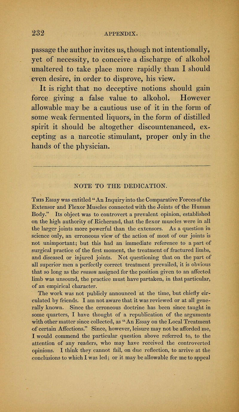 passage the author invites us, though not intentionally, yet of necessity, to conceive a discharge of alkohol unaltered to take place more rapidly than I should even desire, in order to disprove, his view. It is right that no deceptive notions should gain force giving a false value to alkohol. However allowable may be a cautious use of it in the form of some weak fermented liquors, in the form of distilled spirit it should be altogether discountenanced, ex- cepting as a narcotic stimulant, proper only in the hands of the physician. NOTE TO THE DEDICATION. This Essay was entitled An Inquiry into the Comparative Forces of the Extensor and Flexor Muscles connected with the Joints of the Human Body. Its object was to controvert a prevalent opinion, established on the high authority of Bicherand, that the flexor muscles were in all the larger joints more powerful than the extensors. As a question in science only, an erroneous view of the action of most of our joints is not unimportant; but this had an immediate reference to a part of surgical practice of the first moment, the treatment of fractured limbs, and diseased or injured joints. Not questioning that on the part of all superior men a perfectly correct treatment prevailed, it is obvious that so long as the reason assigned for the position given to an affected limb was unsound, the practice must have partaken, in that particular, of an empirical character. The work was not publicly announced at the time, but chiefly cir- culated by friends. I am not aware that it was reviewed or at all gene- rally known. Since the erroneous doctrine has been since taught in some quarters, I have thought of a republication of the arguments with other matter since collected, as An Essay on the Local Treatment of certain Affections. Since, however, leisure may not be afforded me, I would commend the particular question above referred to, to the attention of any readers, who may have received the controverted opinions. I think they cannot fail, on due reflection, to arrive at the conclusions to which I was led; or it may be allowable for me to appeal