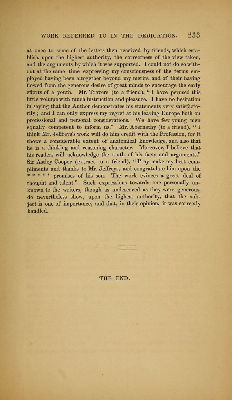 WORK REFERRED TO IN THE DEDICATION. Z66 at once to some of the letters then received by friends, which esta- blish, upon the highest authority, the correctness of the view taken, and the arguments by which it was supported. I could not do so with- out at the same time expressing my consciousness of the terms em- ployed having been altogether beyond my merits, and of their having flowed from the generous desire of great minds to encourage the early efforts of a youth. Mr. Travers (to a friend),  I have perused this little volume with much instruction and pleasure. I have no hesitation in saying that the Author demonstrates his statements very satisfacto- rily ; and I can only express my regret at his leaving Europe both on professional and personal considerations. We have few young men equally competent to inform us. Mr. Abernethy (to a friend),  I think Mr. Jeffreys's work will do him credit with the Profession, for it shows a considerable extent of anatomical knowledge, and also that he is a thinking and reasoning character. Moreover, I believe that his readers will acknowledge the truth of his facts and arguments. Sir Astley Cooper (extract to a friend), Pray make my best com- pliments and thanks to Mr. Jeffreys, and congratulate him upon the ***** promises of his son. The work evinces a great deal of thought and talent. Such expressions towards one personally un- known to the writers, though as undeserved as they were generous, do nevertheless show, upon the highest authority, that the sub- ject is one of importance, and that, in their opinion, it was correctly handled. THE END.