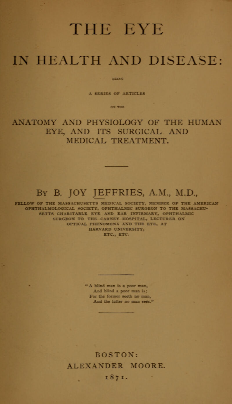 THE EYE IX HEALTH AXD DISEASE ANATOMY AXD PHYSIOLOGY OF THE HUMAN EYE. AXD IT RGICAL AXD MEDICAL TREATMENT. By B. JOY JEFFRIES, A.M.. M.D., FELLOW Or L SOCIETY. MEMBER OF THE AMERICAN* OPHTHALMOLOGICAJL SOCIETY. OPHTHALMIC SURGEON TO THE MASS A [ SETTS CHARITABLI ID EAR INFIRMARY. OPHTHALMIC SURGEON TO THE CAR> _ RER ON- OPTICAL PHENOMENA AXD THE EYE, AT HARVARD UXIYERSITY, ETC.. ETC ** A blind man is a. poor an, Ar.i hfiad i poo* —zz. i^ : A~i Ike liner -: ■■■ >~ti.' BOSTON: ALEXANDER MOORE. [871.