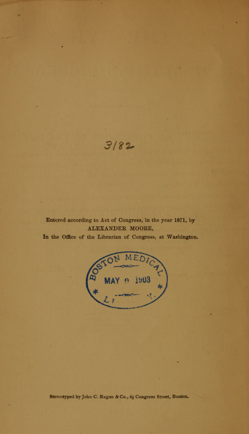 3/97* Entered according to Act of Congress, in the year 1871, by ALEXANDER MOORE, In the Office of the Librarian of Congress, at Washington. Stereotyped by John C. Regan &Co., 65 Congress Street, Boston.