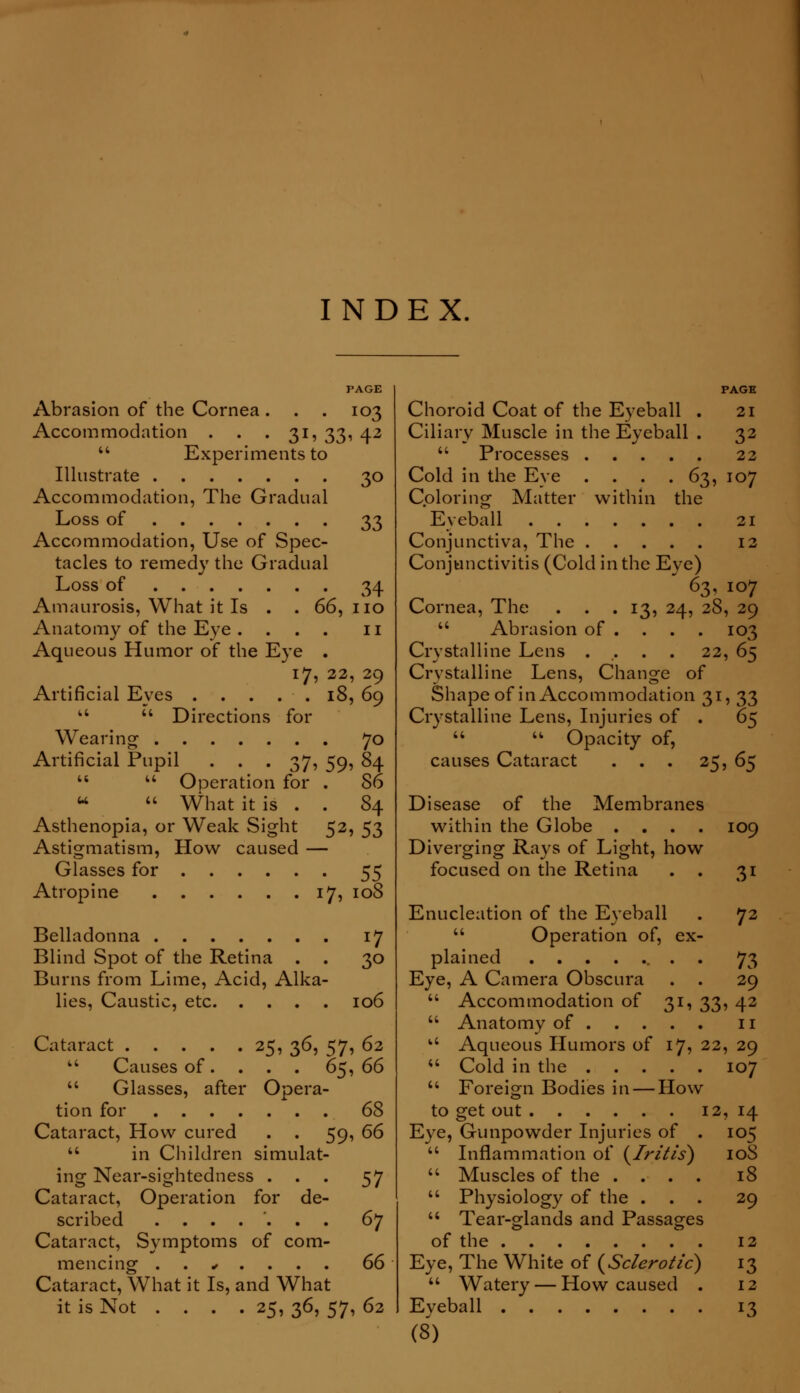 INDEX. PAGE Abrasion of the Cornea. . . 103 Accommodation . . .31, 33, 42  Experiments to Illustrate 30 Accommodation, The Gradual Loss of 33 Accommodation, Use of Spec- tacles to remedy the Gradual Loss of 34 Amaurosis, What it Is . . 66, no Anatomy of the Eye .... n Aqueous Humor of the Eye . 17, 22, 29 Artificial Eves . . . . . 18, 69   Directions for Wearing 70 Artificial Pupil . 37, 59, 84   Operation for . 86 u  What it is . . 84 Asthenopia, or Weak Sight 52, 53 Astigmatism, How caused — Glasses for 55 Atropine 17, 108 Belladonna 17 Blind Spot of the Retina . . 30 Burns from Lime, Acid, Alka- lies, Caustic, etc 106 Cataract 25, 36, 57, 62  Causes of. . . . 6$, 66  Glasses, after Opera- tion for 68 Cataract, How cured . . 59, 66  in Children simulat- ing Near-sightedness ... 57 Cataract, Operation for de- scribed ....... 6j Cataract, Symptoms of com- mencing . . • . . . . 66 Cataract, What it Is, and What it is Not .... 25, 36, 57, 62 PAGE Choroid Coat of the Eyeball . 21 Ciliary Muscle in the Eyeball . 32  Processes 22 Cold in the Eye . . . . 63, 107 Coloring Matter within the Eyeball 21 Conjunctiva, The 12 Conjunctivitis (Cold in the Eye)  63, 107 Cornea, The . . .13, 24, 28, 29  Abrasion of ... . 103 Crystalline Lens ..... 22, 65 Crystalline Lens, Change of Shape of in Accommodation 31, 33 Crystalline Lens, Injuries of . 65   Opacity of, causes Cataract . . . 25, 65 Disease of the Membranes within the Globe . . . . 109 Diverging Rays of Light, how focused on the Retina . . 31 Enucleation of the Eyeball . 72  Operation of, ex- plained . . 73 Eye, A Camera Obscura . . 29  Accommodation of 31, 33, 42  Anatomy of n u Aqueous Humors of 17, 22, 29  Cold in the 107  Foreign Bodies in — How to get out 12, 14 Eye, Gunpowder Injuries of . 105  Inflammation of {Iritis) 10S  Muscles of the .... 18  Physiology of the ... 29  Tear-glands and Passages of the 12 Eye, The White of {Sclerotic) 13  Watery — How caused . 12 Eveball 13