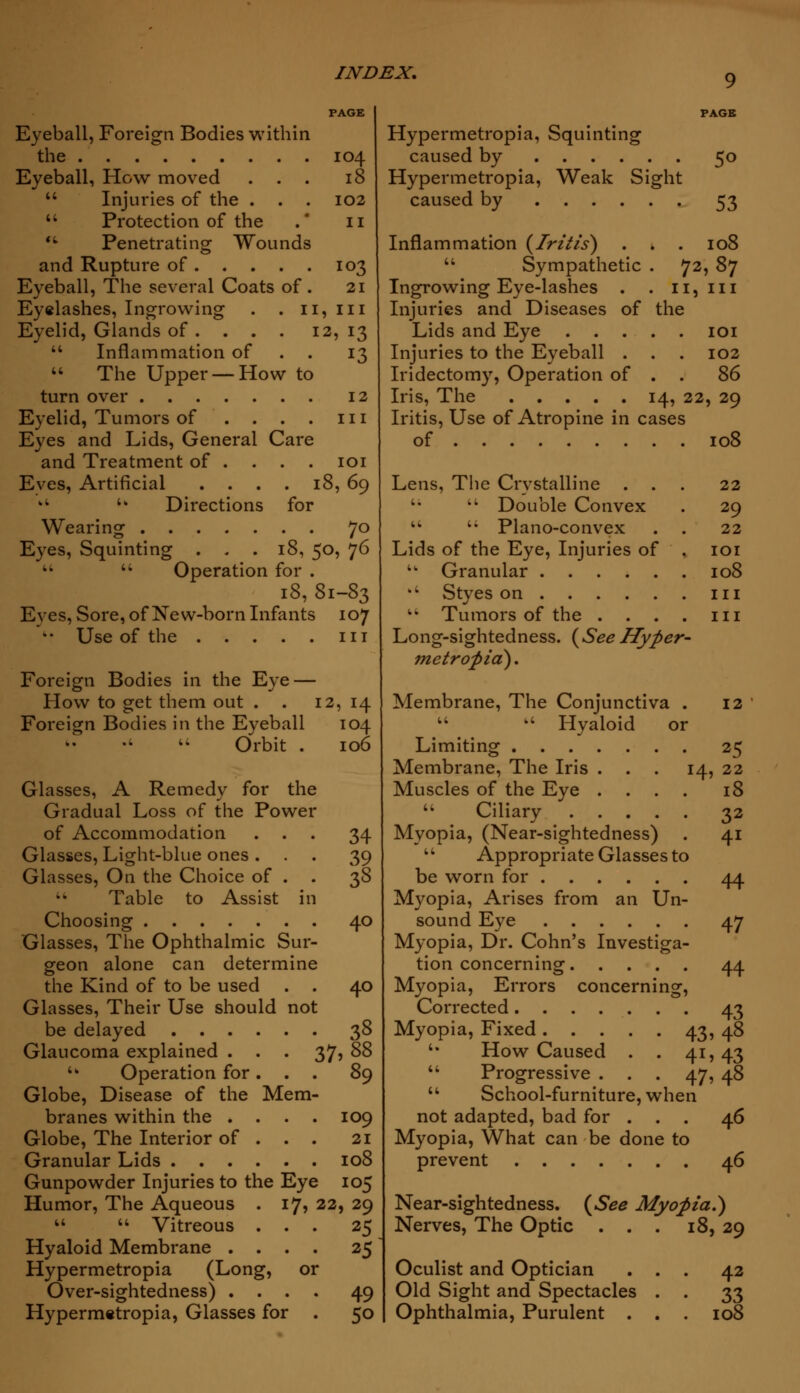 9 Eyeball, Foreign Bodies within the 104 Eyeball, How moved ... 18  Injuries of the . . . 102  Protection of the . * 11 <fc Penetrating Wounds and Rupture of 103 Eyeball, The several Coats of. 21 Eyelashes, Ingrowing . . 11, in Eyelid, Glands of . . . . 12,13  Inflammation of . . 13  The Upper —How to turn over 12 Eyelid, Tumors of . . . . 111 Eyes and Lids, General Care and Treatment of ... . 101 Eyes, Artificial . . . . 18, 69 kt  Directions for Wearing 70 Eyes, Squinting ... 18, 50, 76  Operation for . 18, 81-83 Eyes, Sore, of New-born Infants 107 *• Use of the in Foreign Bodies in the Eye — How to get them out . . 12, 14 Foreign Bodies in the Eyeball 104 >: ■«  Orbit . 106 Glasses, A Remedy for the Gradual Loss of the Power of Accommodation ... 34 Glasses, Light-blue ones ... 39 Glasses, On the Choice of . . 38  Table to Assist in Choosing 40 Glasses, The Ophthalmic Sur- geon alone can determine the Kind of to be used . . 40 Glasses, Their Use should not be delayed 38 Glaucoma explained . . . 37? 88 '* Operation for. . . 89 Globe, Disease of the Mem- branes within the .... 109 Globe, The Interior of . . . 21 Granular Lids 108 Gunpowder Injuries to the Eye 105 Humor, The Aqueous . 17, 22, 29   Vitreous ... 25 Hyaloid Membrane .... 25 Hypermetropia (Long, or Over-sightedness) .... 49 Hypermetropia, Glasses for . 50 Hypermetropia, Squinting caused by 50 Hypermetropia, Weak Sight caused by 53 Inflammation {Iritis) . . . 108  Sympathetic . 72, 87 Ingrowing Eye-lashes . . H, ill Injuries and Diseases of the Lids and Eye 101 Injuries to the Eyeball . . . 102 Iridectomy, Operation of . . 86 Iris, The 14, 22, 29 Iritis, Use of Atropine in cases of 108 Lens, The Crystalline ... 22 u  Double Convex . 29   Plano-convex . . 22 Lids of the Eye, Injuries of , 101 ■ Granular 108 wt Styes on in  Tumors of the . . . . in Long-sightedness. {SeeHyper- metropia) . Membrane, The Conjunctiva . 12  k' Hyaloid or Limiting 25 Membrane, The Iris ... 14, 22 Muscles of the Eye .... 18  Ciliary 32 Myopia, (Near-sightedness) . 41  Appropriate Glasses to be worn for 44 Myopia, Arises from an Un- sound Eye 47 Myopia, Dr. Cohn's Investiga- tion concerning 44 Myopia, Errors concerning, Corrected 43 Myopia, Fixed 43, 48 '■ How Caused . . 41, 43  Progressive . . . 47, 48  School-furniture, when not adapted, bad for . . . 46 Myopia, What can be done to prevent 46 Near-sightedness. {See Myopia.) Nerves, The Optic . . . 18, 29 Oculist and Optician ... 42 Old Sight and Spectacles . . 33 Ophthalmia, Purulent . . . 108