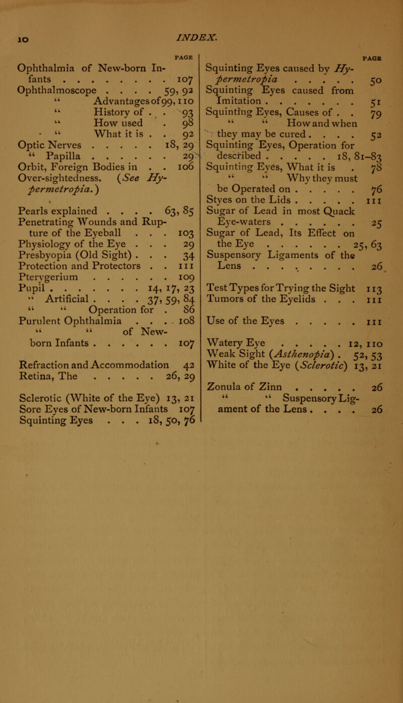 io Ophthalmia of New-born In- fants 107 Ophthalmoscope .... 59, 92  Advantages of 99, no  History of . . 93  How used . 98 •  What it is . . 92 Optic Nerves 18, 29  Papilla 29 Orbit, Foreign Bodies in . . 106 Over-sightedness. {See Hy- permetropia.) Pearls explained .... 63, 85 Penetrating Wounds and Rup- ture of the Eyeball . . . 103 Physiology of the Eye ... 29 Presbyopia (Old Sight) ... 34 Protection and Protectors . . 111 Pterygerium 109 Pupil 14, 17, 23 •4 Artificial .... 37, 59, 84   Operation for . 86 Purulent Ophthalmia .... 108   of New- born Infants 107 Refraction and Accommodation 42 Retina, The 26, 29 Sclerotic (White of the Eye) 13, 21 Sore Eyes of New-born Infants 107 Squinting Eyes ... 18, 50, 76 Squinting Eyes caused by Hy- permetropia 50 Squinting Eyes caused from Imitation 51 Squinting Eyes, Causes of . . 79   How and when they may be cured .... 52 Squinting Eyes, Operation for described 18, 81-83 Squinting Eyes, What it is . ]S  k4 Why they must be Operated on 76 Styes on the Lids in Sugar of Lead in most Quack Eye-waters 25 Sugar of Lead, Its Effect on the Eye 25,63 Suspensory Ligaments of the Lens ........ 26 Test Types for Trying the Sight 113 Tumors of the Eyelids . . . in Use of the Eyes m Watery Eye 12, no Weak Sight {Asthenopia) . 52, 53 White of the Eye {Sclerotic) 13, 21 Zonula of Zinn 26  a Suspensory Lig- ament of the Lens .... 26