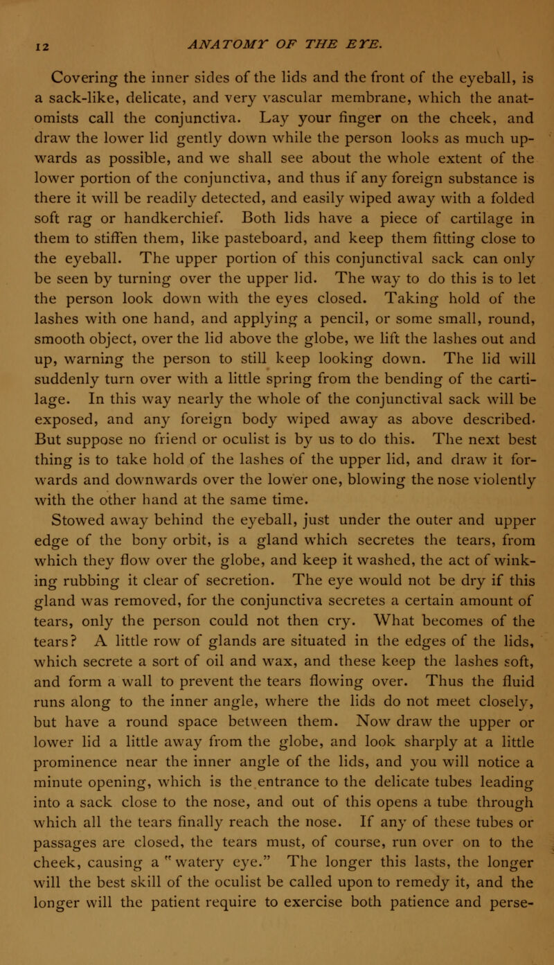 Covering the inner sides of the lids and the front of the eyeball, is a sack-like, delicate, and very vascular membrane, which the anat- omists call the conjunctiva. Lay your finger on the cheek, and draw the lower lid gently down while the person looks as much up- wards as possible, and we shall see about the whole extent of the lower portion of the conjunctiva, and thus if any foreign substance is there it will be readily detected, and easily wiped away with a folded soft rag or handkerchief. Both lids have a piece of cartilage in them to stiffen them, like pasteboard, and keep them fitting close to the eyeball. The upper portion of this conjunctival sack can only be seen by turning over the upper lid. The way to do this is to let the person look down with the eyes closed. Taking hold of the lashes with one hand, and applying a pencil, or some small, round, smooth object, over the lid above the globe, we lift the lashes out and up, warning the person to still keep looking down. The lid will suddenly turn over with a little spring from the bending of the carti- lage. In this way nearly the whole of the conjunctival sack will be exposed, and any foreign body wiped awTay as above described- But suppose no friend or oculist is by us to do this. The next best thing is to take hold of the lashes of the upper lid, and draw it for- wards and downwards over the lower one, blowing the nose violently with the other hand at the same time. Stowed away behind the eyeball, just under the outer and upper edge of the bony orbit, is a gland which secretes the tears, from which they flow over the globe, and keep it washed, the act of wink- ing rubbing it clear of secretion. The eye would not be dry if this gland was removed, for the conjunctiva secretes a certain amount of tears, only the person could not then cry. What becomes of the tears? A little row of glands are situated in the edges of the lids, which secrete a sort of oil and wax, and these keep the lashes soft, and form a wall to prevent the tears flowing over. Thus the fluid runs along to the inner angle, where the lids do not meet closely, but have a round space between them. Now draw the upper or lower lid a little away from the globe, and look sharply at a little prominence near the inner angle of the lids, and you will notice a minute opening, which is the entrance to the delicate tubes leading into a sack close to the nose, and out of this opens a tube through which all the tears finally reach the nose. If any of these tubes or passages are closed, the tears must, of course, run over on to the cheek, causing a  watery eye. The longer this lasts, the longer will the best skill of the oculist be called upon to remedy it, and the longer will the patient require to exercise both patience and perse-