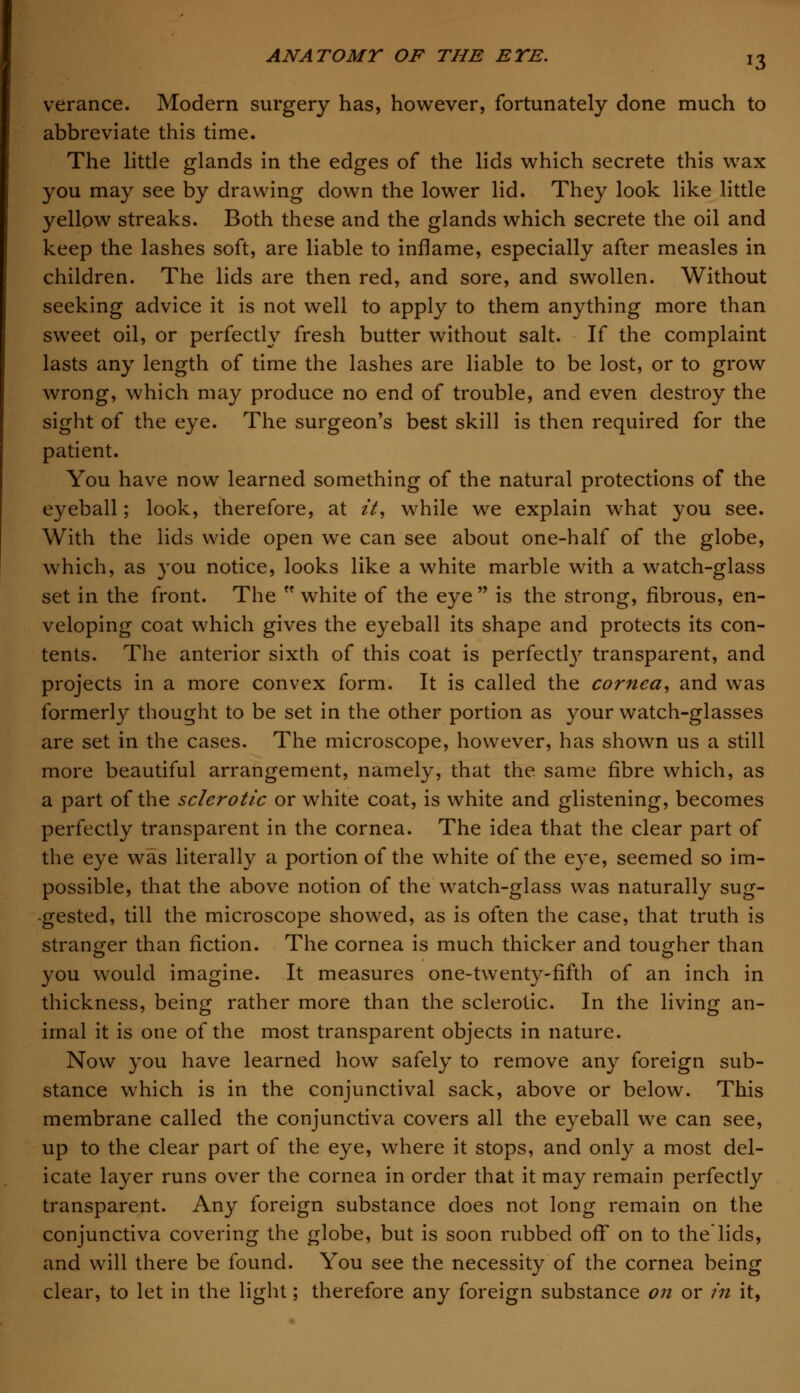 verance. Modern surgery has, however, fortunately done much to abbreviate this time. The little glands in the edges of the lids which secrete this wax you may see by drawing down the lower lid. They look like little yellow streaks. Both these and the glands which secrete the oil and keep the lashes soft, are liable to inflame, especially after measles in children. The lids are then red, and sore, and swollen. Without seeking advice it is not well to apply to them anything more than sweet oil, or perfectly fresh butter without salt. If the complaint lasts any length of time the lashes are liable to be lost, or to grow wrong, which may produce no end of trouble, and even destroy the sight of the eye. The surgeon's best skill is then required for the patient. You have now learned something of the natural protections of the eyeball; look, therefore, at it, while we explain what you see. With the lids wide open we can see about one-half of the globe, which, as you notice, looks like a white marble with a watch-glass set in the front. The  white of the eye  is the strong, fibrous, en- veloping coat which gives the eyeball its shape and protects its con- tents. The anterior sixth of this coat is perfect^ transparent, and projects in a more convex form. It is called the cornea, and was formerly thought to be set in the other portion as your watch-glasses are set in the cases. The microscope, however, has shown us a still more beautiful arrangement, namely, that the same fibre which, as a part of the sclerotic or white coat, is white and glistening, becomes perfectly transparent in the cornea. The idea that the clear part of the eye was literally a portion of the white of the eye, seemed so im- possible, that the above notion of the watch-glass was naturally sug- gested, till the microscope showed, as is often the case, that truth is stranger than fiction. The cornea is much thicker and tougher than you would imagine. It measures one-twenty-fifth of an inch in thickness, being rather more than the sclerotic. In the living an- imal it is one of the most transparent objects in nature. Now you have learned how safely to remove any foreign sub- stance which is in the conjunctival sack, above or below. This membrane called the conjunctiva covers all the eyeball we can see, up to the clear part of the eye, where it stops, and only a most del- icate layer runs over the cornea in order that it may remain perfectly transparent. Any foreign substance does not long remain on the conjunctiva covering the globe, but is soon rubbed off on to thelids, and will there be found. You see the necessity of the cornea being clear, to let in the light; therefore any foreign substance on or in it,