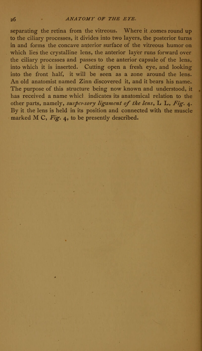 separating the retina from the vitreous. Where it comes round up to the ciliary processes, it divides into two layers, the posterior turns in and forms the concave anterior surface of the vitreous humor on which lies the crystalline lens, the anterior layer runs forward over the ciliary processes and passes to the anterior capsule of the lens, into which it is inserted. Cutting open a fresh eye, and looking into the front half, it will be seen as a zone around the lens. An old anatomist named Zinn discovered it, and it bears his name. The purpose of this structure being now known and understood, it has received a name whicl indicates its anatomical relation to the other parts, namely, suspensory ligament of the lens> L L, Fig. 4. By it the lens is held in its position and connected with the muscle marked M C, Fig. 4, to be presently described.