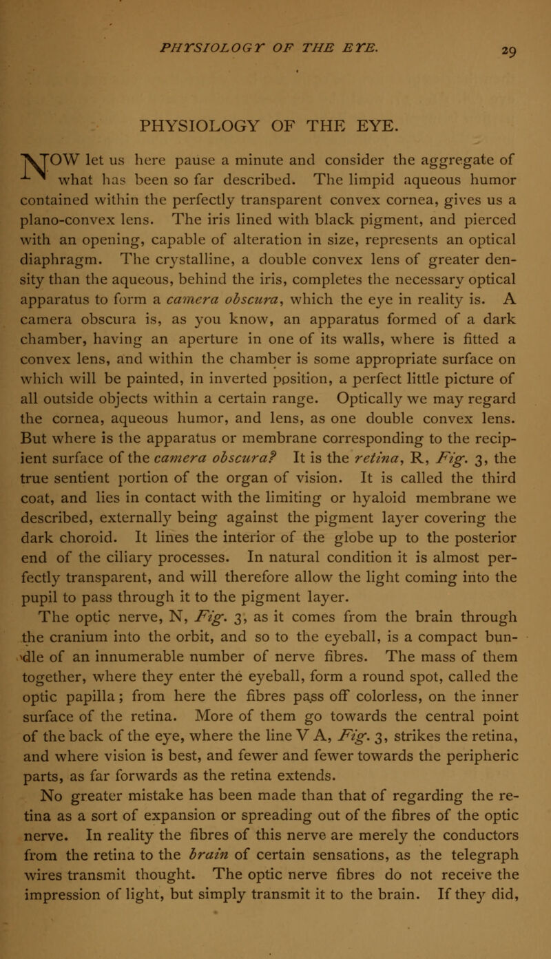 PHYSIOLOGY OF THE EYE. ]VTOW let us here pause a minute and consider the aggregate of *- ^ what has been so far described. The limpid aqueous humor contained within the perfectly transparent convex cornea, gives us a plano-convex lens. The iris lined with black pigment, and pierced with an opening, capable of alteration in size, represents an optical diaphragm. The crystalline, a double convex lens of greater den- sity than the aqueous, behind the iris, completes the necessary optical apparatus to form a camera obscura, which the eye in reality is. A camera obscura is, as you know, an apparatus formed of a dark chamber, having an aperture in one of its walls, where is fitted a convex lens, and within the chamber is some appropriate surface on which will be painted, in inverted position, a perfect little picture of all outside objects within a certain range. Optically we may regard the cornea, aqueous humor, and lens, as one double convex lens. But where is the apparatus or membrane corresponding to the recip- ient surface of the camera obscura? It is the retina, R, Fig. 3, the true sentient portion of the organ of vision. It is called the third coat, and lies in contact with the limiting or hyaloid membrane we described, externally being against the pigment layer covering the dark choroid. It lines the interior of the globe up to the posterior end of the ciliary processes. In natural condition it is almost per- fectly transparent, and will therefore allow the light coming into the pupil to pass through it to the pigment layer. The optic nerve, N, Fig. 3, as it comes from the brain through the cranium into the orbit, and so to the eyeball, is a compact bun- dle of an innumerable number of nerve fibres. The mass of them together, where they enter the eyeball, form a round spot, called the optic papilla; from here the fibres pass off colorless, on the inner surface of the retina. More of them go towards the central point of the back of the eye, where the line V A, Fig. 3, strikes the retina, and where vision is best, and fewer and fewer towards the peripheric parts, as far forwards as the retina extends. No greater mistake has been made than that of regarding the re- tina as a sort of expansion or spreading out of the fibres of the optic nerve. In reality the fibres of this nerve are merely the conductors from the retina to the brain of certain sensations, as the telegraph wires transmit thought. The optic nerve fibres do not receive the impression of light, but simply transmit it to the brain. If they did,