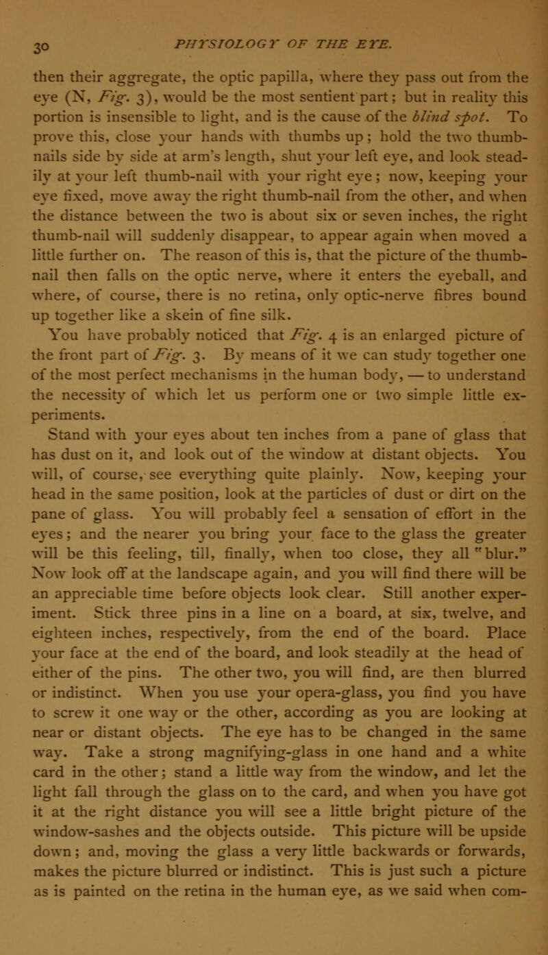 3Q then their aggregate, the optic papilia, where they pass out from the eve (N, Fig. 3). would be the most sentient part; but in reality this portion is insensible to light, and is the cause of the blind spot. To prove this, close your hands with thumbs up; hold the two thumb- nails side by side at arm's length, shut your left eye, and look stead- ily at your left thumb-nail with your right eye; now, keeping your eye fixed, move away the right thumb-nail from the other, and when the distance between the two is about six or seven inches, the right thumb-nail will suddenly disappear, to appear again when moved a little further on. The reason of this is, that the picture of the thumb- nail then falls on the optic nerve, where it enters the eyeball, and where, of course, there is no retina, only optic-nerve fibres bound up together like a skein of fine silk. You have probably noticed that Ftg. 4 is an enlarged picture of the front part of Fig. 3. By means of it we can study together one of the most perfect mechanisms in the human body, — to understand the necessity of which let us perform one or two simple little ex- periments. Stand with }*our eyes about ten inches from a pane of glass that has dust on it, and look out of the window at distant objects. You will, of course, see everything quite plainly. Xow, keeping your head in the same position, look at the particles of dust or dirt on the pane of glass. You will probably feel a sensation of effort in the eyes; and the nearer you bring your face to the glass the greater will be this feeling, till, finally, when too close, they all blur. Xow look off at the landscape again, and you will find there will be an appreciable time before objects look clear. Still another exper- iment. Stick three pins in a line on a board, at six, twelve, and eighteen inches, respectively, from the end of the board. Place your face at the end of the board, and look steadily at the head of either of the pins. The other two, you will find, are then blurred or indistinct. When you use your opera-glass, you find you have to screw it one way or the other, according as you are looking at near or distant objects. The eye has to be changed in the same way. Take a strong magnifying-glass in one hand and a white card in the other; stand a little way from the window, and let the light fall through the glass on to the card, and when you have got it at the right distance you will see a little bright picture of the window-sashes and the objects outside. This picture will be upside down; and, moving the glass a very little backwards or forwards, makes the picture blurred or indistinct. This is just such a picture as is painted on the retina in the human eye, as we said when com-