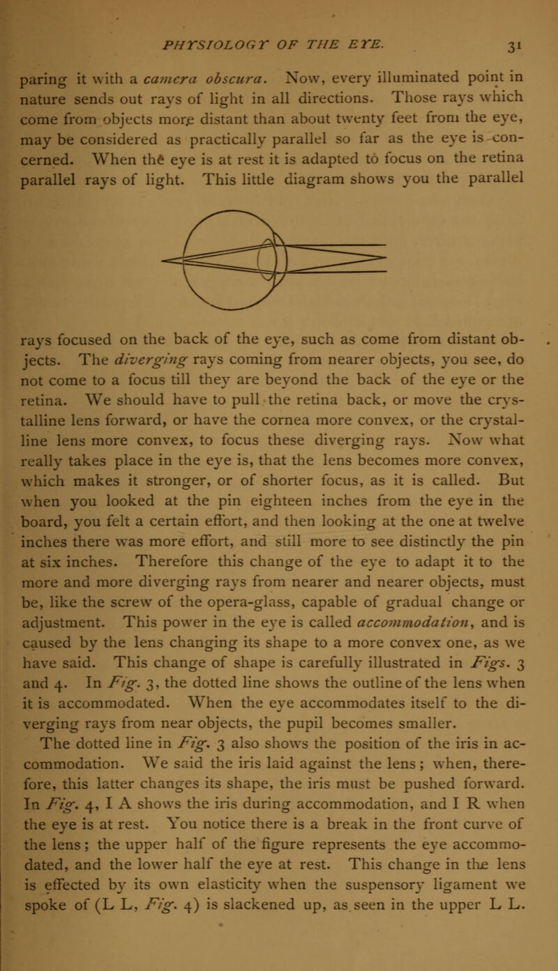 paring it with a camera obscura. Now, every illuminated point in nature sends out rays of light in all directions. Those rays which come from objects more distant than about twenty feet from the eye, may be considered as practically parallel so far as the eye is con- cerned. When the eye is at rest it is adapted to focus on the retina parallel rays of light. This little diagram shows you the parallel rays focused on the back of the eye, such as come from distant ob- jects. The diverging rays coming from nearer objects, you see, do not come to a focus till they are beyond the back of the eye or the retina. We should have to pull the retina back, or move the crys- talline lens forward, or have the cornea more convex, or the crystal- line lens more convex, to focus these diverging rays. Xow what really takes place in the eye is, that the lens becomes more convex, which makes it stronger, or of shorter focus, as it is called. But when you looked at the pin eighteen inches from the eye in the board, you felt a certain effort, and then looking at the one at twelve inches there was more effort, and still more to see distinctly the pin at six inches. Therefore this change of the eye to adapt it to the more and more diverging rays from nearer and nearer objects, must be, like the screw of the opera-glass, capable of gradual change or adjustment. This power in the eye is called accommodation, and is caused by the lens changing its shape to a more convex one, as we have said. This change of shape is carefully illustrated in Figs. 3 and 4. In Fig. 3, the dotted line shows the outline of the lens when it is accommodated. When the eye accommodates itself to the di- verging rays from near objects, the pupil becomes smaller. The dotted line in Fig. 3 also shows the position of the iris in ac- commodation. We said the iris laid against the lens; when, there- fore, this latter changes its shape, the iris must be pushed forward. In Fig. 4, I A shows the iris during accommodation, and I R when the eye is at rest. You notice there is a break in the front curve of the lens; the upper half of the figure represents the eye accommo- dated, and the lower half the eye at rest. This change in true lens is effected by its own elasticity when the suspensory ligament we spoke of (L L, Fig. 4) is slackened up, as seen in the upper L L.