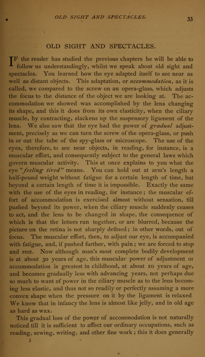 OLD SIGHT AND SPECTACLES. TF the reader has studied the previous chapters he will be able to A follow us understandingly, whilst we speak about old sight and spectacles. You learned how the eye adapted itself to see near as well as distant objects. This adaptation, or accommodation, as it is called, we compared to the screw on an opera-glass, which adjusts the focus to the distance of the object we are looking at. The ac- commodation we showed was accomplished by the lens changing its shape, and this it does from its own elasticity, when the ciliary muscle, by contracting, slackens up the suspensory ligament of the lens. We also saw that the eye had the power of gradual adjust- ment, precisely as we can turn the screw of the opera-glass, or push in or out the tube of the spy-glass or microscope. The use of the eyes, therefore, to see near objects, in reading, for instance, is a muscular effort, and consequently subject to the general laws which govern muscular activity. This at once explains to you what the eye feeling tired means. You can hold out at arm's length a half-pound weight without fatigue for a certain length of time, but beyond a certain length of time it is impossible. Exactly the same with the use of the eyes in reading, for instance; the muscular ef- fort of accommodation is exercised almost without sensation, till pushed beyond its power, when the ciliary muscle suddenly ceases to act, and the lens to be changed in shape, the consequence of which is that the letters run together, or are blurred, because the picture on the retina is not sharply defined; in other words, out of focus. The muscular effort, then, to adjust our eye, is accompanied with fatigue, and, if pushed further, with pain; we are forced to stop and rest. Now although man's most complete bodily development is at about 30 years of age, this muscular power of adjustment or accommodation is greatest in childhood, at about 10 years of age, and becomes gradually less with advancing years, not perhaps due so much to want of power in the ciliary muscle as to the lens becom- ing less elastic, and thus not so readily or perfectly assuming a more convex shape when the pressure on it by the ligament is relaxed We know that in infancy the lens is almost like jelly, and in old age as hard as wax. This gradual loss of the power of accommodation is not naturally noticed till it is sufficient to affect our ordinary occupations, such as reading, sewing, writing, and other fine work; this it does generally 3
