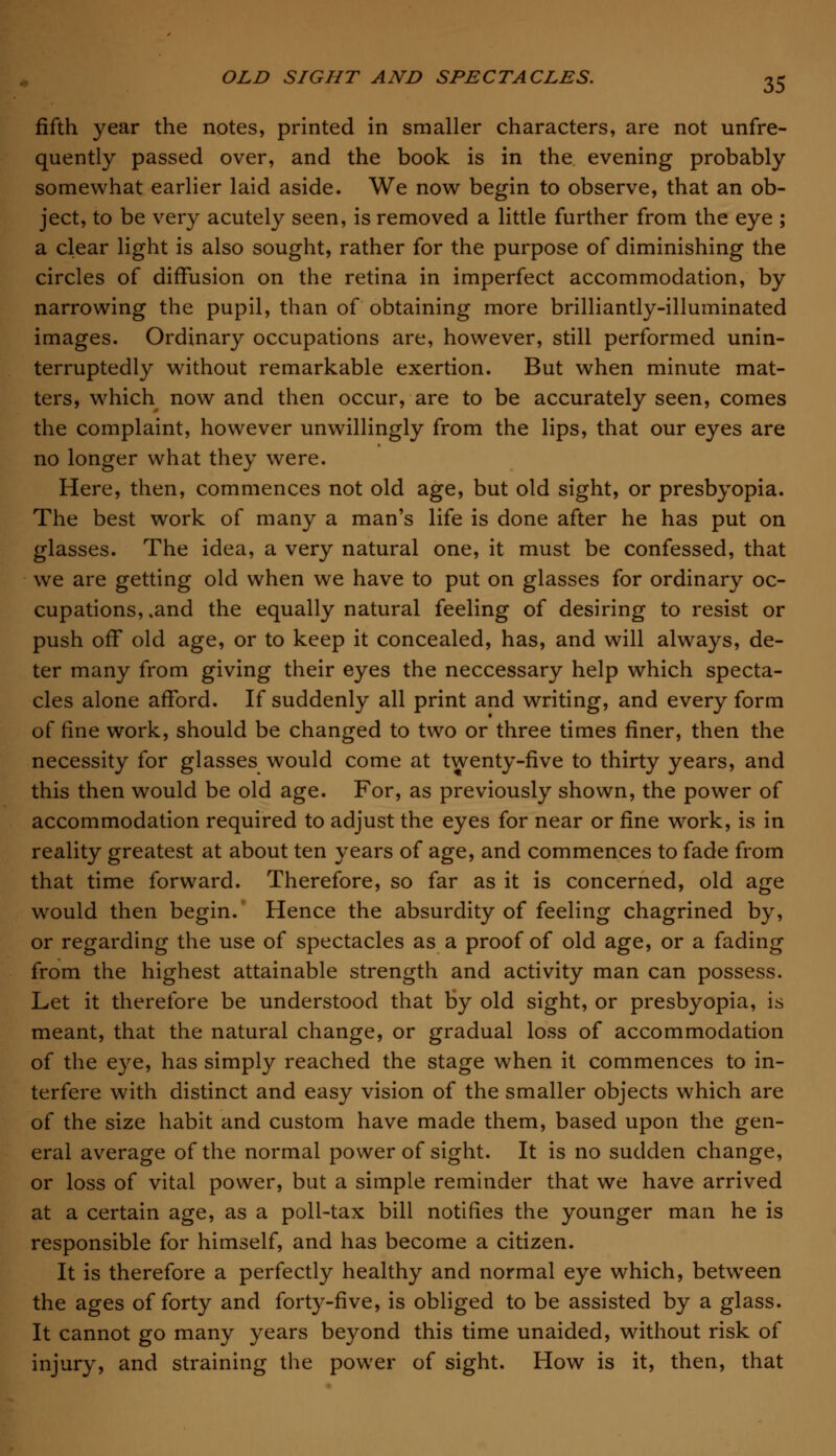 fifth year the notes, printed in smaller characters, are not unfre- quently passed over, and the book is in the evening probably somewhat earlier laid aside. We now begin to observe, that an ob- ject, to be very acutely seen, is removed a little further from the eye ; a clear light is also sought, rather for the purpose of diminishing the circles of diffusion on the retina in imperfect accommodation, by narrowing the pupil, than of obtaining more brilliantly-illuminated images. Ordinary occupations are, however, still performed unin- terruptedly without remarkable exertion. But when minute mat- ters, which now and then occur, are to be accurately seen, comes the complaint, however unwillingly from the lips, that our eyes are no longer what they were. Here, then, commences not old age, but old sight, or presbyopia. The best work of many a man's life is done after he has put on glasses. The idea, a very natural one, it must be confessed, that we are getting old when we have to put on glasses for ordinary oc- cupations, .and the equally natural feeling of desiring to resist or push off old age, or to keep it concealed, has, and will always, de- ter many from giving their eyes the neccessary help which specta- cles alone afford. If suddenly all print and writing, and every form of fine work, should be changed to two or three times finer, then the necessity for glasses would come at twenty-five to thirty years, and this then would be old age. For, as previously shown, the power of accommodation required to adjust the eyes for near or fine work, is in reality greatest at about ten years of age, and commences to fade from that time forward. Therefore, so far as it is concerned, old age would then begin. Hence the absurdity of feeling chagrined by, or regarding the use of spectacles as a proof of old age, or a fading from the highest attainable strength and activity man can possess. Let it therefore be understood that by old sight, or presbyopia, is meant, that the natural change, or gradual loss of accommodation of the eye, has simply reached the stage when it commences to in- terfere with distinct and easy vision of the smaller objects which are of the size habit and custom have made them, based upon the gen- eral average of the normal power of sight. It is no sudden change, or loss of vital power, but a simple reminder that we have arrived at a certain age, as a poll-tax bill notifies the younger man he is responsible for himself, and has become a citizen. It is therefore a perfectly healthy and normal eye which, between the ages of forty and forty-five, is obliged to be assisted by a glass. It cannot go many years beyond this time unaided, without risk of injury, and straining the power of sight. How is it, then, that