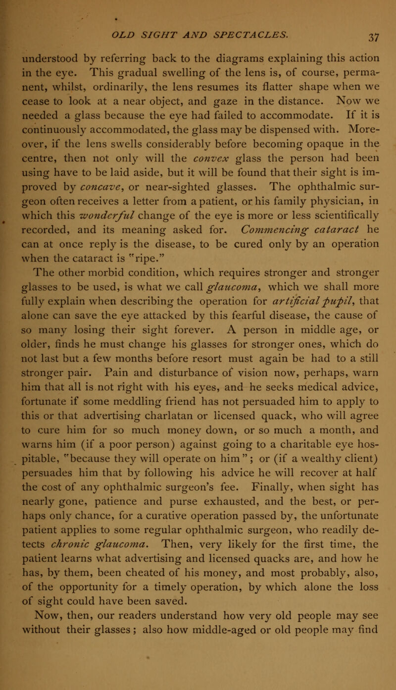 understood by referring back to the diagrams explaining this action in the eye. This gradual swelling of the lens is, of course, perma- nent, whilst, ordinarily, the lens resumes its flatter shape when we cease to look at a near object, and gaze in the distance. Now we needed a glass because the eye had failed to accommodate. If it is continuously accommodated, the glass may be dispensed with. More- over, if the lens swells considerably before becoming opaque in the centre, then not only will the convex glass the person had been using have to be laid aside, but it will be found that their sight is im- proved by concave, or near-sighted glasses. The ophthalmic sur- geon often receives a letter from a patient, or his family physician, in which this wonderful change of the eye is more or less scientifically recorded, and its meaning asked for. Commencing cataract he can at once reply is the disease, to be cured only by an operation when the cataract is ripe. The other morbid condition, which requires stronger and stronger glasses to be used, is what we call glaucoma, which we shall more fully explain when describing the operation for artificial -pufil, that alone can save the eye attacked by this fearful disease, the cause of so many losing their sight forever. A person in middle age, or older, finds he must change his glasses for stronger ones, which do not last but a few months before resort must again be had to a still stronger pair. Pain and disturbance of vision now, perhaps, warn him that all is not right with his eyes, and he seeks medical advice, fortunate if some meddling friend has not persuaded him to apply to this or that advertising charlatan or licensed quack, who will agree to cure him for so much money down, or so much a month, and warns him (if a poor person) against going to a charitable eye hos- pitable, because they will operate on him  ; or (if a wealthy client) persuades him that by following his advice he will recover at half the cost of any ophthalmic surgeon's fee. Finally, when sight has nearly gone, patience and purse exhausted, and the best, or per- haps only chance, for a curative operation passed by, the unfortunate patient applies to some regular ophthalmic surgeon, who readily de- tects chronic glaucoma. Then, very likely for the first time, the patient learns what advertising and licensed quacks are, and how he has, by them, been cheated of his money, and most probably, also, of the opportunity for a timely operation, by which alone the loss of sight could have been saved. Now, then, our readers understand how very old people may see without their glasses; also how middle-aged or old people may find
