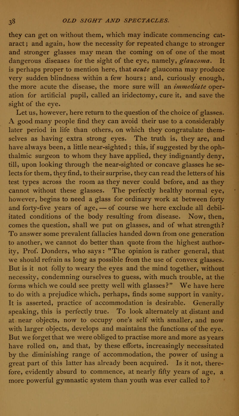 they can get on without them, which may indicate commencing cat- aract; and again, how the necessity for repeated change to stronger and stronger glasses may mean the coming on of one of the most dangerous diseases for the sight of the eye, namely, glaucoma. It is perhaps proper to mention here, that acute glaucoma may produce very sudden blindness within a few hours; and, curiously enough, the more acute the disease, the more sure will an immediate oper- ation for artificial pupil, called an iridectomy, cure it, and save the sight of the eye. Let us, however, here return to the question of the choice of glasses. A good many people find they can avoid their use to a considerably later period in life than others, on which they congratulate them- selves as having extra strong eyes. The truth is, they are, and have always been, a little near-sighted ; this, if suggested by the oph- thalmic surgeon to whom they have applied, they indignantly deny, till, upon looking through the near-sighted or concave glasses he se- lects for them, they find, to their surprise, they can read the letters of his test types across the room as they never could before, and as they cannot without these glasses. The perfectly healthy normal eye, however, begins to need a glass for ordinary work at between forty and forty-five years of age, — of course we here exclude all debil- itated conditions of the body resulting from disease. Now, then, comes the question, shall we put on glasses, and of what strength? To answer some prevalent fallacies handed down from one generation to another, we cannot do better than quote from the highest author- ity, Prof. Donders, who says: The opinion is rather general, that we should refrain as long as possible from the use of convex glasses. But is it not folly to weary the eyes and the mind together, without necessity, condemning ourselves to guess, with much trouble, at the forms which we could see pretty well with glasses? We have here to do with a prejudice which, perhaps, finds some support in vanity. It is asserted, practice of accommodation is desirable. Generally speaking, this is perfectly true. To look alternately at distant and at near objects, now to occupy one's self with smaller, and now with larger objects, develops and maintains the functions of the eye. But we forget that we were obliged to practise more and more as years have rolled on, and that, by these efforts, increasingly necessitated by the diminishing range of accommodation, the power of using a great part of this latter has already been acquired. Is it not, there- fore, evidently absurd to commence, at nearly fifty years of age, a more powerful gymnastic system than youth was ever called to ?