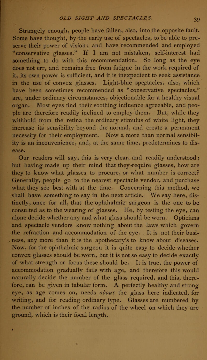 Strangely enough, people have fallen, also, into the opposite fault. Some have thought, by the early use of spectacles, to be able to pre- serve their power of vision ; and have recommended and employed conservative glasses. If I am not mistaken, self-interest had something to do with this recommendation. So long as the eye does not err, and remains free from fatigue in the work required of it, its own power is sufficient, and it is inexpedient to seek assistance in the use of convex glasses. Light-blue spectacles, also, which have been sometimes recommended as conservative spectacles, are, under ordinary circumstances, objectionable for a healthy visual organ. Most eyes find their soothing influence agreeable, and peo- ple are therefore readily inclined to employ them. But, while they withhold from the retina the ordinary stimulus of white light, they increase its sensibility beyond the normal, and create a permanent necessity for their employment. Now a more than normal sensibil- ity is an inconvenience, and, at the same time, predetermines to dis- ease. Our readers will say, this is very clear, and readily understood ; but having made up their mind that they-require glasses, how are they to know what glasses to procure, or what number is correct? Generally, people go to the nearest spectacle vendor, and purchase what they see best with at the time. Concerning this method, we shall have something to say in the next article. We say here, dis- tinctly, once for all, that the ophthalmic surgeon is the one to be consulted as to the wearing of glasses. He, by testing the eye, can alone decide whether any and what glass should be worn. Opticians and spectacle vendors know nothing about the laws which govern the refraction and accommodation of the eye. It is not their busi- . ness, any more than it is the apothecary's to know about diseases. Now, for the ophthalmic surgeon it is quite easy to decide whether convex glasses should be worn, but it is not so easy to decide exactly of what strength or focus these should be. It is true, the power of accommodation gradually fails with age, and therefore this would naturally decide the number of the glass required, and this, there- fore, can be given in tabular form. A perfectly healthy and strong eye, as age comes on, needs about the glass here indicated, for writing, and for reading ordinary type. Glasses are numbered by the number of inches of the radius of the wheel on which they are ground, which is their focal length.