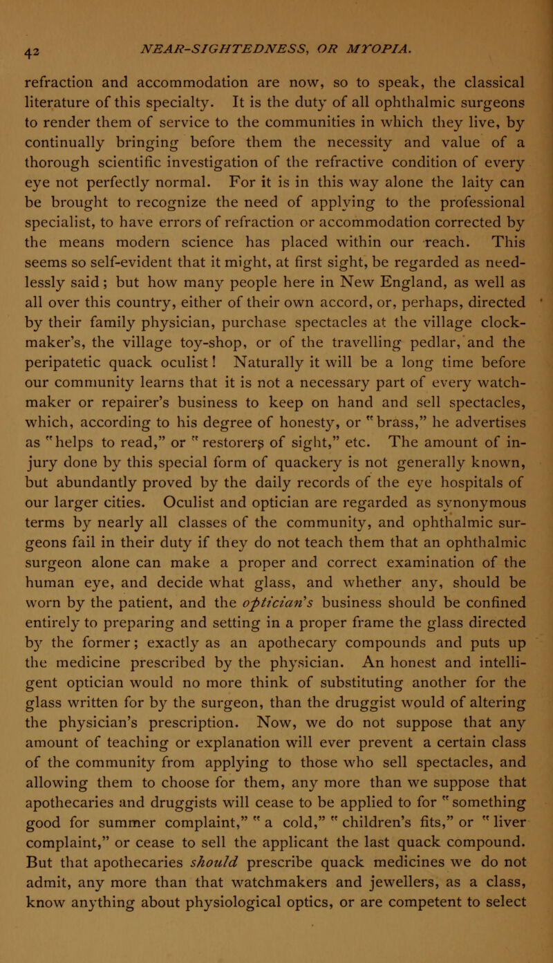 refraction and accommodation are now, so to speak, the classical literature of this specialty. It is the duty of all ophthalmic surgeons to render them of service to the communities in which they live, by continually bringing before them the necessity and value of a thorough scientific investigation of the refractive condition of every eye not perfectly normal. For it is in this way alone the laity can be brought to recognize the need of applying to the professional specialist, to have errors of refraction or accommodation corrected by the means modern science has placed within our reach. This seems so self-evident that it might, at first sight, be regarded as need- lessly said; but how many people here in New England, as well as all over this country, either of their own accord, or, perhaps, directed by their family physician, purchase spectacles at the village clock- maker's, the village toy-shop, or of the travelling pedlar, and the peripatetic quack oculist! Naturally it will be a long time before our community learns that it is not a necessary part of every watch- maker or repairer's business to keep on hand and sell spectacles, which, according to his degree of honesty, or brass, he advertises as helps to read, or  restorers of sight, etc. The amount of in- jury done by this special form of quackery is not generally known, but abundantly proved by the daily records of the eye hospitals of our larger cities. Oculist and optician are regarded as synonymous terms by nearly all classes of the community, and ophthalmic sur- geons fail in their duty if they do not teach them that an ophthalmic surgeon alone can make a proper and correct examination of the human eye, and decide what glass, and whether any, should be worn by the patient, and the optician's business should be confined entirely to preparing and setting in a proper frame the glass directed by the former; exactly as an apothecary compounds and puts up the medicine prescribed by the physician. An honest and intelli- gent optician would no more think of substituting another for the glass written for by the surgeon, than the druggist would of altering the physician's prescription. Now, we do not suppose that any amount of teaching or explanation will ever prevent a certain class of the community from applying to those who sell spectacles, and allowing them to choose for them, any more than we suppose that apothecaries and druggists will cease to be applied to for  something good for summer complaint,  a cold,  children's fits, or  liver complaint, or cease to sell the applicant the last quack compound. But that apothecaries should prescribe quack medicines we do not admit, any more than that watchmakers and jewellers, as a class, know anything about physiological optics, or are competent to select