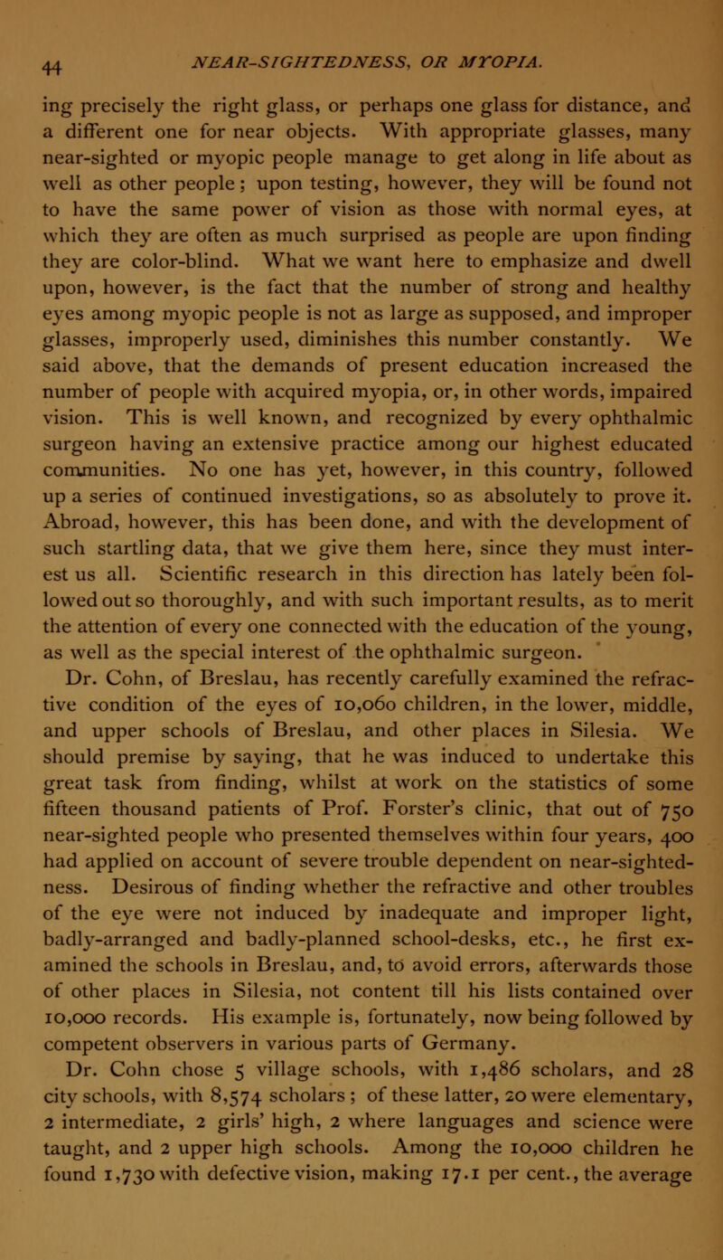 ing precisely the right glass, or perhaps one glass for distance, and a different one for near objects. With appropriate glasses, many near-sighted or myopic people manage to get along in life about as well as other people; upon testing, however, they will be found not to have the same power of vision as those with normal eyes, at which they are often as much surprised as people are upon rinding they are color-blind. What we want here to emphasize and dwell upon, however, is the fact that the number of strong and healthy eyes among myopic people is not as large as supposed, and improper glasses, improperly used, diminishes this number constantly. We said above, that the demands of present education increased the number of people with acquired myopia, or, in other words, impaired vision. This is well known, and recognized by every ophthalmic surgeon having an extensive practice among our highest educated communities. No one has yet, however, in this country, followed up a series of continued investigations, so as absolutely to prove it. Abroad, however, this has been done, and with the development of such startling data, that we give them here, since they must inter- est us all. Scientific research in this direction has lately been fol- lowed out so thoroughly, and with such important results, as to merit the attention of every one connected with the education of the young, as well as the special interest of the ophthalmic surgeon. Dr. Cohn, of Breslau, has recently carefully examined the refrac- tive condition of the eyes of 10,060 children, in the lower, middle, and upper schools of Breslau, and other places in Silesia. We should premise by saying, that he was induced to undertake this great task from finding, whilst at work on the statistics of some fifteen thousand patients of Prof. Forster's clinic, that out of 750 near-sighted people who presented themselves within four years, 400 had applied on account of severe trouble dependent on near-sighted- ness. Desirous of finding whether the refractive and other troubles of the eye were not induced by inadequate and improper light, badly-arranged and badly-planned school-desks, etc., he first ex- amined the schools in Breslau, and, to avoid errors, afterwards those of other places in Silesia, not content till his lists contained over 10,000 records. His example is, fortunately, now being followed by competent observers in various parts of Germany. Dr. Cohn chose 5 village schools, with 1,486 scholars, and 28 city schools, with 8,574 scholars ; of these latter, 20 were elementary, 2 intermediate, 2 girls' high, 2 where languages and science were taught, and 2 upper high schools. Among the 10,000 children he found 1,730 with defective vision, making 17.1 per cent., the average