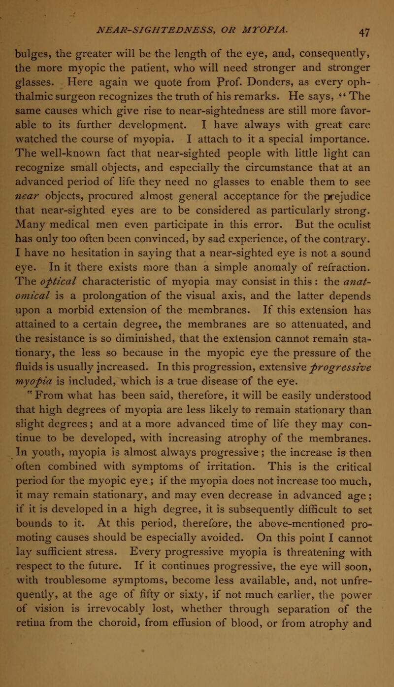 bulges, the greater will be the length of the eye, and, consequently, the more myopic the patient, who will need stronger and stronger glasses. Here again we quote from Prof. Donders, as every oph- thalmic surgeon recognizes the truth of his remarks. He says,  The same causes which give rise to near-sightedness are still more favor- able to its further development. I have always with great care watched the course of myopia. I attach to it a special importance. The well-known fact that near-sighted people with little light can recognize small objects, and especially the circumstance that at an advanced period of life they need no glasses to enable them to see near objects, procured almost general acceptance for the prejudice that near-sighted eyes are to be considered as particularly strong. Many medical men even participate in this error. But the oculist has only too often been convinced, by sad experience, of the contrary. I have no hesitation in saying that a near-sighted eye is not a sound eye. In it there exists more than a simple anomaly of refraction. The optical characteristic of myopia may consist in this : the anat- omical is a prolongation of the visual axis, and the latter depends upon a morbid extension of the membranes. If this extension has attained to a certain degree, the membranes are so attenuated, and the resistance is so diminished, that the extension cannot remain sta- tionary, the less so because in the myopic eye the pressure of the fluids is usually increased. In this progression, extensive progressive myopia is included, which is a true disease of the eye. From what has been said, therefore, it will be easily understood that high degrees of myopia are less likely to remain stationary than slight degrees; and at a more advanced time of life they may con- tinue to be developed, with increasing atrophy of the membranes. In youth, myopia is almost always progressive; the increase is then often combined with symptoms of irritation. This is the critical period for the myopic eye ; if the myopia does not increase too much, it may remain stationary, and may even decrease in advanced age; if it is developed in a high degree, it is subsequently difficult to set bounds to it. At this period, therefore, the above-mentioned pro- moting causes should be especially avoided. On this point I cannot lay sufficient stress. Every progressive myopia is threatening with respect to the future. If it continues progressive, the eye will soon, with troublesome symptoms, become less available, and, not unfre- quently, at the age of fifty or sixty, if not much earlier, the power of vision is irrevocably lost, whether through separation of the retina from the choroid, from effusion of blood, or from atrophy and