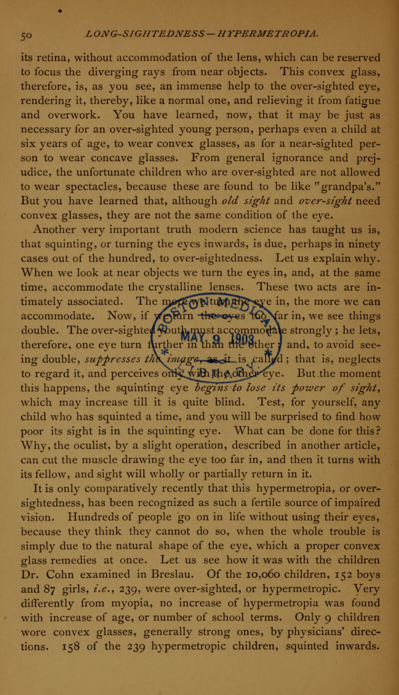 5° its retina, without accommodation of the lens, which can be reserved to focus the diverging rays from near objects. This convex glass, therefore, is, as you see, an immense help to the over-sighted eye, rendering it, thereby, like a normal one, and relieving it from fatigue and overwork. You have learned, now, that it may be just as necessary for an over-sighted young person, perhaps even a child at six years of age, to wear convex glasses, as for a near-sighted per- son to wear concave glasses. From general ignorance and prej- udice, the unfortunate children who are over-sighted are not allowed to wear spectacles, because these are found to be like grandpa's. But you have learned that, although old sight and over-sight need convex glasses, they are not the same condition of the eye. Another very important truth modern science has taught us is, that squinting, or turning the eyes inwards, is due, perhaps in ninety cases out of the hundred, to over-sightedness. Let us explain why. When we look at near objects we turn the eyes in, and, at the same time, accommodate the crystalline lenses. These two acts are in- timately associated. The m^^^^tu^gri^^ve in, the more we can accommodate. Now, if ^QWirn -tf*e<*©y€s T©Nfar in, we see things double. The over-sightei^buth.nmst accommodate strongly ; he lets, therefore, one eye turn further in thMi rn^tsther i and, to avoid see- ing double, suppresses th\image, asjf .is calMl; that is, neglects to regard it, and perceives oniji^wi^Ki^o^iBj'^ye. But the moment this happens, the squinting eye begins to lose its -power of sight, which may increase till it is quite blind. Test, for yourself, any child who has squinted a time, and you will be surprised to find how poor its sight is in the squinting eye. What can be done for this? Why, the oculist, by a slight operation, described in another article, can cut the muscle drawing the eye too far in, and then it turns with its fellow, and sight will wholly or partially return in it. It is only comparatively recently that this hypermetropia, or over- sightedness, has been recognized as such a fertile source of impaired vision. Hundreds of people go on in life without using their eyes, because they think they cannot do so, when the whole trouble is simply due to the natural shape of the eye, which a proper convex glass remedies at once. Let us see how it was with the children Dr. Cohn examined in Breslau. Of the 10,060 children, 152 boys and 87 girls, i.e., 239, were over-sighted, or hypermetropic. Very differently from myopia, no increase of hypermetropia was found with increase of age, or number of school terms. Only 9 children wore convex glasses, generally strong ones, by physicians' direc- tions. 158 of the 239 hypermetropic children, squinted inwards.